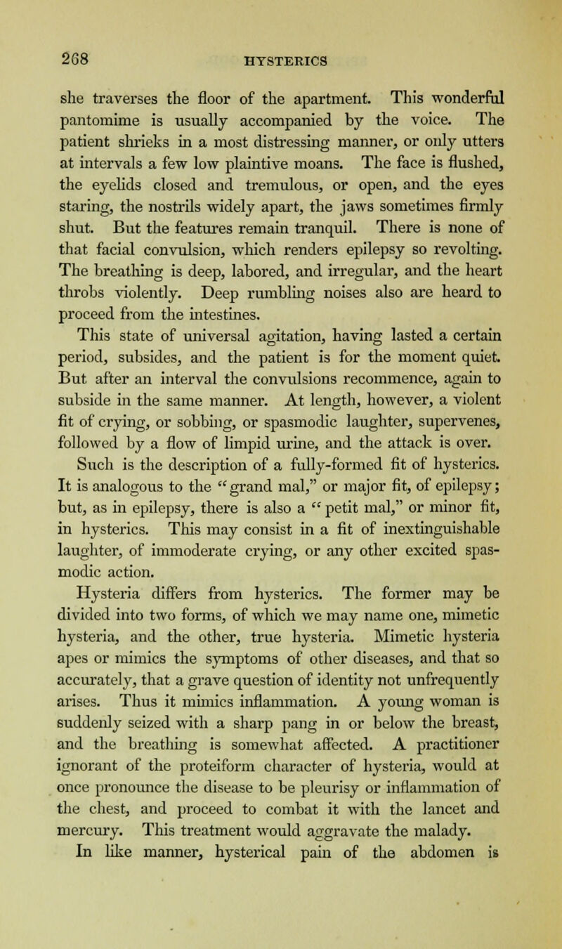 she traverses the floor of the apartment. This wonderful pantomime is usually accompanied by the voice. The patient shrieks in a most distressing manner, or only utters at intervals a few low plaintive moans. The face is flushed, the eyelids closed and tremulous, or open, and the eyes staring, the nostrils widely apart, the jaws sometimes firmly shut. But the features remain tranquil. There is none of that facial convulsion, which renders epilepsy so revolting. The breathing is deep, labored, and irregular, and the heart throbs violently. Deep rumbling noises also are heard to proceed from the intestines. This state of universal agitation, having lasted a certain period, subsides, and the patient is for the moment quiet. But after an interval the convulsions recommence, again to subside in the same manner. At length, however, a violent fit of crying, or sobbing, or spasmodic laughter, supervenes, followed by a flow of limpid urine, and the attack is over. Such is the description of a fully-formed fit of hysterics. It is analogous to the grand mal, or major fit, of epilepsy; but, as in epilepsy, there is also a  petit mal, or minor fit, in hysterics. This may consist in a fit of inextinguishable laughter, of immoderate crying, or any other excited spas- modic action. Hysteria differs from hysterics. The former may be divided into two forms, of which we may name one, mimetic hysteria, and the other, true hysteria. Mimetic hysteria apes or mimics the symptoms of other diseases, and that so accurately, that a grave question of identity not unfrequently arises. Thus it mimics inflammation. A young woman is suddenly seized with a sharp pang in or below the breast, and the breathing is somewhat affected. A practitioner ignorant of the proteiform character of hysteria, would at once pronounce the disease to be pleurisy or inflammation of the chest, and proceed to combat it with the lancet and mercury. This treatment would aggravate the malady. In like manner, hysterical pain of the abdomen is