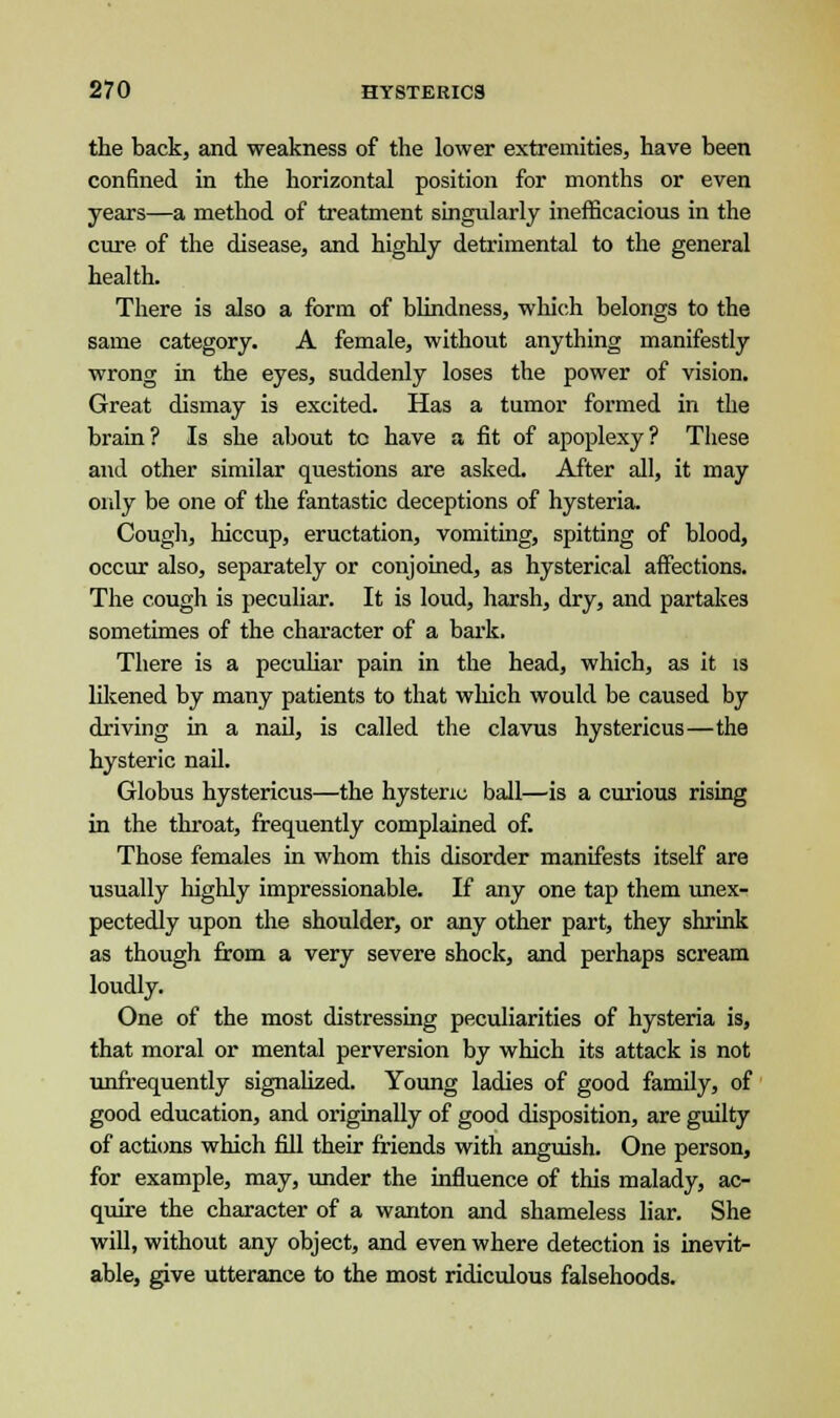 the back, and weakness of the lower extremities, have been confined in the horizontal position for months or even years—a method of treatment singularly inefficacious in the cure of the disease, and highly detrimental to the general health. There is also a form of blindness, which belongs to the same category. A female, without anything manifestly wrong in the eyes, suddenly loses the power of vision. Great dismay is excited. Has a tumor formed in the brain? Is she about to have a fit of apoplexy? These and other similar questions are asked. After all, it may only be one of the fantastic deceptions of hysteria. Cough, hiccup, eructation, vomiting, spitting of blood, occur also, separately or conjoined, as hysterical affections. The cough is peculiar. It is loud, harsh, dry, and partakes sometimes of the character of a bark. There is a peculiar pain in the head, which, as it is likened by many patients to that which would be caused by driving in a nail, is called the clavus hystericus—the hysteric nail. Globus hystericus—the hysteric ball—is a curious rising in the throat, frequently complained of. Those females in whom this disorder manifests itself are usually highly impressionable. If any one tap them unex- pectedly upon the shoulder, or any other part, they shrink as though from a very severe shock, and perhaps scream loudly. One of the most distressing peculiarities of hysteria is, that moral or mental perversion by which its attack is not unfrequently signalized. Young ladies of good family, of good education, and originally of good disposition, are guilty of actions which fill their friends with anguish. One person, for example, may, under the influence of this malady, ac- quire the character of a wanton and shameless liar. She will, without any object, and even where detection is inevit- able, give utterance to the most ridiculous falsehoods.