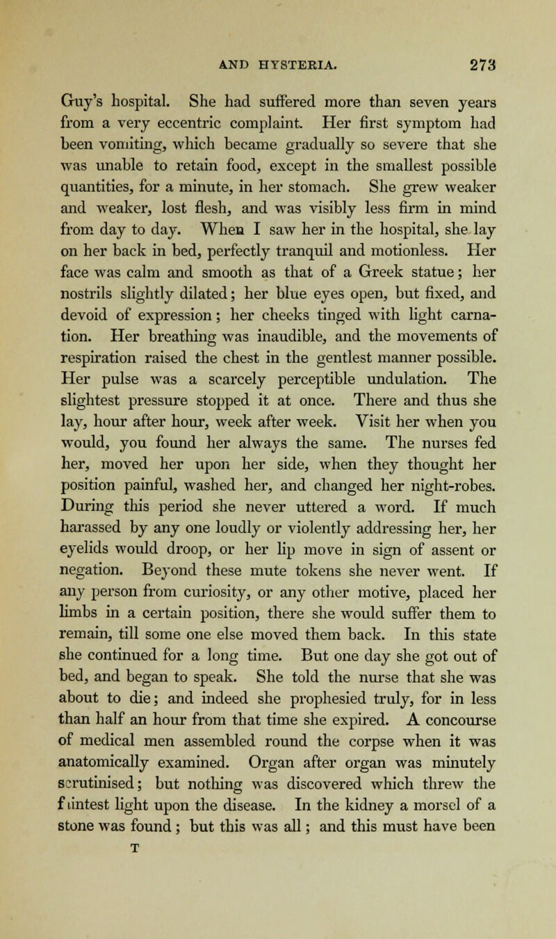 Guy's hospital. She had suffered more than seven years from a very eccentric complaint. Her first symptom had been vomiting, which became gradually so severe that she was unable to retain food, except in the smallest possible quantities, for a minute, in her stomach. She grew weaker and weaker, lost flesh, and was visibly less firm in mind from day to day. When I saw her in the hospital, she lay on her back in bed, perfectly tranquil and motionless. Her face was calm and smooth as that of a Greek statue; her nostrils slightly dilated; her blue eyes open, but fixed, and devoid of expression; her cheeks tinged with light carna- tion. Her breathing was inaudible, and the movements of respiration raised the chest in the gentlest manner possible. Her pulse was a scarcely perceptible undulation. The slightest pressure stopped it at once. There and thus she lay, hour after hour, week after week. Visit her when you would, you found her always the same. The nurses fed her, moved her upon her side, when they thought her position painful, washed her, and changed her night-robes. During this period she never uttered a word. If much harassed by any one loudly or violently addressing her, her eyelids would droop, or her lip move in sign of assent or negation. Beyond these mute tokens she never went. If any person from curiosity, or any other motive, placed her limbs hi a certain position, there she would suffer them to remain, till some one else moved them back. In this state she continued for a long time. But one day she got out of bed, and began to speak. She told the nurse that she was about to die; and indeed she prophesied truly, for in less than half an hour from that time she expired. A concourse of medical men assembled round the corpse when it was anatomically examined. Organ after organ was minutely scrutinised; but nothing was discovered which threw the f dntest light upon the disease. In the kidney a morsel of a stone was found ; but this was all; and this must have been T