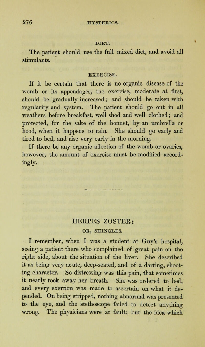 DIET. The patient should use the full mixed diet, and avoid all stimulants. EXERCISE. If it be certain that there is no organic disease of the womb or its appendages, the exercise, moderate at first, should be gradually increased; and should be taken with regularity and system. The patient should go out in all weathers before breakfast, well shod and well clothed; and protected, for the sake of the bonnet, by an umbrella or hood, when it happens to rain. She should go early and tired to bed, and rise very early in the morning. If there be any organic affection of the womb or ovaries, however, the amount of exercise must be modified accord- ingly. HERPES ZOSTER: OR, SHINGLES. I remember, when I was a student at Guy's hospital, seeing a patient there who complained of great pain on the right side, about the situation of the liver. She described it as being very acute, deep-seated, and of a darting, shoot- ing character. So distressing was this pain, that sometimes it nearly took away her breath. She was ordered to bed, and every exertion was made to ascertain on what it de- pended. On being stripped, nothing abnormal was presented to the eye, and the stethoscope failed to detect anything wrong. The physicians were at fault; but the idea which