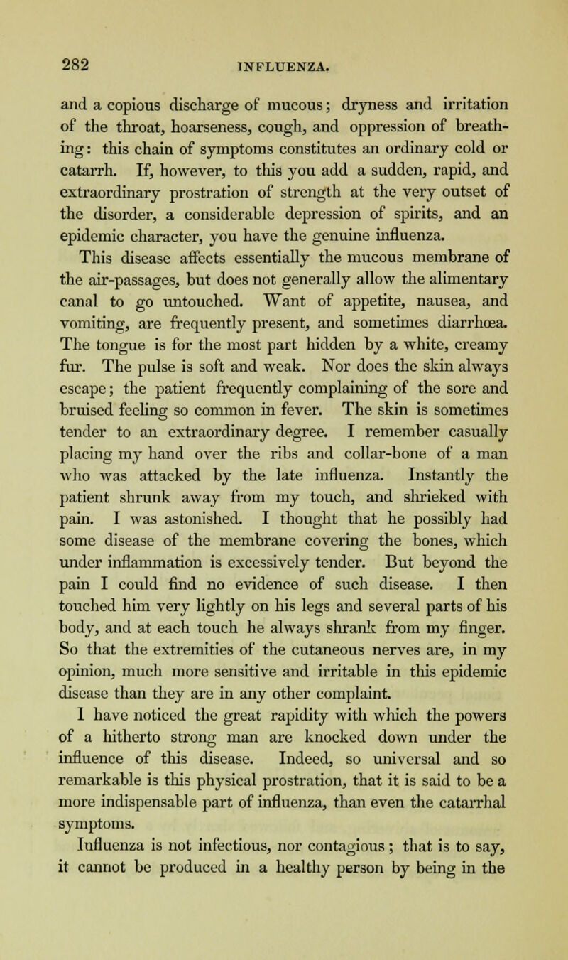 and a copious discharge of mucous; dryness and irritation of the throat, hoarseness, cough, and oppression of breath- ing : this chain of symptoms constitutes an ordinary cold or catarrh. If, however, to this you add a sudden, rapid, and extraordinary prostration of strength at the very outset of the disorder, a considerable depression of spirits, and an epidemic character, you have the genuine influenza. This disease affects essentially the mucous membrane of the air-passages, but does not generally allow the alimentary canal to go untouched. Want of appetite, nausea, and vomiting, are frequently present, and sometimes diarrhoea. The tongue is for the most part hidden by a white, creamy fur. The pulse is soft and weak. Nor does the skin always escape; the patient frequently complaining of the sore and bruised feeling so common in fever. The skin is sometimes tender to an extraordinary degree. I remember casually placing my hand over the ribs and collar-bone of a man who was attacked by the late influenza. Instantly the patient shrunk away from my touch, and shrieked with pain. I was astonished. I thought that he possibly had some disease of the membrane covering the bones, which under inflammation is excessively tender. But beyond the pain I could find no evidence of such disease. I then touched him very lightly on his legs and several parts of his body, and at each touch he always shrank from my finger. So that the extremities of the cutaneous nerves are, in my opinion, much more sensitive and irritable in this epidemic disease than they are in any other complaint. 1 have noticed the great rapidity with which the powers of a hitherto strong man are knocked down under the influence of this disease. Indeed, so universal and so remarkable is this physical prostration, that it is said to be a more indispensable part of influenza, than even the catarrhal symptoms. Influenza is not infectious, nor contagious; that is to say, it cannot be produced in a healthy person by being in the