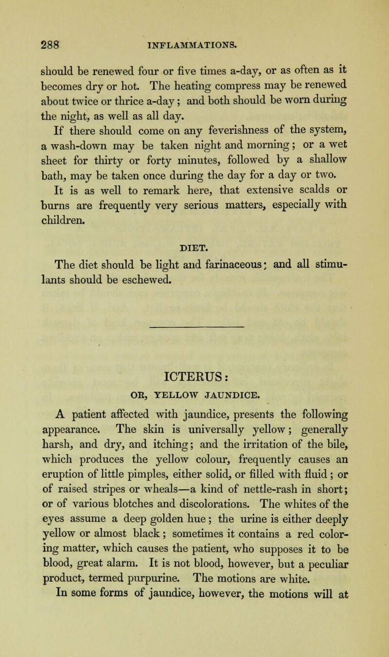 should be renewed four or five times a-day, or as often as it becomes dry or hot. The heating compress may be renewed about twice or thrice a-day; and both should be worn during the night, as well as all day. If there should come on any feverishness of the system, a wash-down may be taken night and morning; or a wet sheet for thirty or forty minutes, followed by a shallow bath, may be taken once during the day for a day or two. It is as well to remark here, that extensive scalds or burns are frequently very serious matters, especially with children. DIET. The diet should be light and farinaceous; and all stimu- lants should be eschewed. ICTERUS: OK, YELLOW JAUNDICE. A patient affected with jaundice, presents the following appearance. The skin is universally yellow; generally harsh, and dry, and itching; and the irritation of the bile, which produces the yellow colour, frequently causes an eruption of little pimples, either solid, or filled with fluid ; or of raised stripes or wheals—a kind of nettle-rash in short; or of various blotches and discolorations. The whites of the eyes assume a deep golden hue ; the urine is either deeply yellow or almost black ; sometimes it contains a red color- ing matter, which causes the patient, who supposes it to be blood, great alarm. It is not blood, however, but a peculiar product, termed purpurine. The motions are white. In some forms of jaundice, however, the motions will at