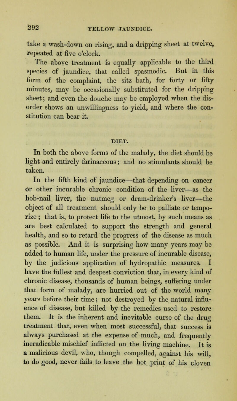 take a wash-down on rising, and a dripping sheet at twelve, repeated at five o'clock. The above treatment is equally applicable to the third species of jaundice, that called spasmodic. But in this form of the complaint, the sitz bath, for forty or fifty minutes, may be occasionally substituted for the dripping sheet; and even the douche may be employed when the dis- order shows an unwillingness to yield, and where the con- stitution can bear it. DIET. In both the above forms of the malady, the diet should be light and entirely farinaceous; and no stimulants should be taken. In the fifth kind of jaundice—that depending on cancer or other incurable chronic condition of the liver—as the hob-nail fiver, the nutmeg or dram-drinker's liver—the object of all treatment should only be to palliate or tempo- rize ; that is, to protect life to the utmost, by such means as are best calculated to support the strength and general health, and so to retard the progress of the disease as much as possible. And it is surprising how many years may be added to human life, under the pressure of incurable disease, by the judicious application of hydropathic measures. I have the fullest and deepest conviction that, in every kind of chronic disease, thousands of human beings, suffering under that form of malady, are hurried out of the world many years before their time; not destroyed by the natural influ- ence of disease, but killed by the remedies used to restore them. It is the inherent and inevitable curse of the drug treatment that, even when most successful, that success is always purchased at the expense of much, and frequently ineradicable mischief inflicted on the living machine. It is a malicious devil, who, though compelled, against his will, to do good, never fails to leave the hot print of his cloven