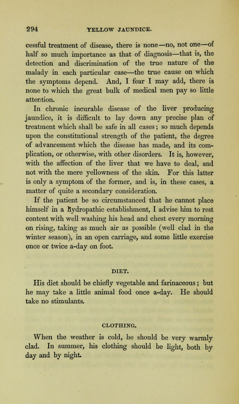 cessful treatment of disease, there is none—no, not one—of half so much importance as that of diagnosis—that is, the detection and discrimination of the true nature of the malady in each particular case—the true cause on which the symptoms depend. And, I fear I may add, there is none to which the great bulk of medical men pay so little attention. In chronic incurable disease of the liver producing jaundice, it is difficult to lay down any precise plan of treatment which shall be safe in all cases; so much depends upon the constitutional strength of the patient, the degree of advancement which the disease has made, and its com- plication, or otherwise, with other disorders. It is, however, with the affection of the liver that we have to deal, and not with the mere yellowness of the skin. For this latter is only a symptom of the former, and is, in these cases, a matter of quite a secondary consideration. If the patient be so circumstanced that he cannot place himself in a hydropathic establishment, I advise him to rest content with well washing Ins head and chest every morning on rising, taking as much air as possible (well clad in the winter season), in an open carriage, and some little exercise once or twice a-day on foot. DIET. His diet should be chiefly vegetable and farinaceous; but he may take a little animal food once a-day. He should take no stimulants. CLOTHING. When the weather is cold, he should be very warmly clad. In summer, his clothing should be light, both by day and by night