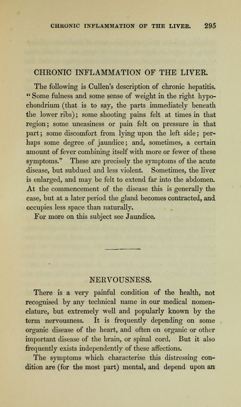 CHRONIC INFLAMMATION OF THE LIVER. The following is Cullen's description of chronic hepatitis.  Some fulness and some sense of weight in the right hypo- chondrium (that is to say, the parts immediately beneath the lower ribs); some shooting pains felt at times in that region; some uneasiness or pain felt on pressure in that part; some discomfort from lying upon the left side; per- haps some degree of jaundice; and, sometimes, a certain amount of fever combining itself with more or fewer of these symptoms. These are precisely the symptoms of the acute disease, but subdued and less violent. Sometimes, the liver is enlarged, and may be felt to extend far into the abdomen. At the commencement of the disease this is generally the case, but at a later period the gland becomes contracted, and occupies less space than naturally. For more on this subject see Jaundice. NERVOUSNESS. There is a very painful condition of the health, not recognised by any technical name in our medical nomen- clature, but extremely well and popularly known by the term nervousness. It is frequently depending on some organic disease of the heart, and often on organic or other important disease of the brain, or spinal cord. But it also frequently exists independently of these affections. The symptoms which characterise this distressing con- dition are (for the most part) mental, and depend upon an