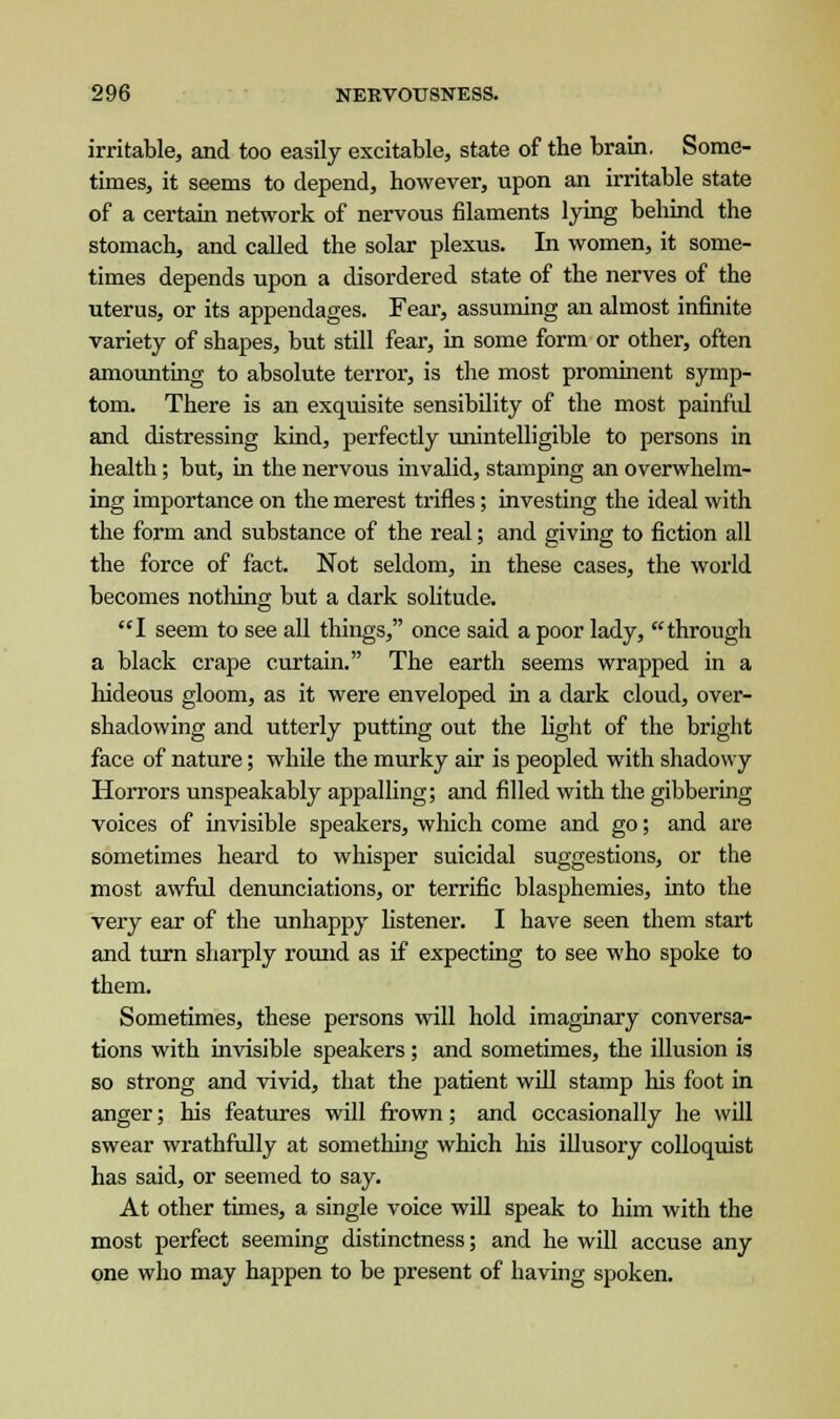 irritable, and too easily excitable, state of the brain. Some- times, it seems to depend, however, upon an irritable state of a certain network of nervous filaments lying behind the stomach, and called the solar plexus. In women, it some- times depends upon a disordered state of the nerves of the uterus, or its appendages. Fear, assuming an almost infinite variety of shapes, but still fear, in some form or other, often amounting to absolute terror, is the most prominent symp- tom. There is an exquisite sensibility of the most painful and distressing kind, perfectly unintelligible to persons in health; but, in the nervous invalid, stamping an overwhelm- ing importance on the merest trifles; investing the ideal with the form and substance of the real; and giving to fiction all the force of fact. Not seldom, in these cases, the world becomes nothing but a dark solitude. I seem to see all things, once said a poor lady, through a black crape curtain. The earth seems wrapped in a hideous gloom, as it were enveloped in a dark cloud, over- shadowing and utterly putting out the light of the bright face of nature; while the murky air is peopled with shadowy Horrors unspeakably appalling; and filled with the gibbering voices of invisible speakers, which come and go; and are sometimes heard to whisper suicidal suggestions, or the most awful denunciations, or terrific blasphemies, into the very ear of the unhappy listener. I have seen them start and turn sharply round as if expecting to see who spoke to them. Sometimes, these persons will hold imaginary conversa- tions with invisible speakers; and sometimes, the illusion is so strong and vivid, that the patient will stamp his foot in anger; his features will frown; and occasionally he will swear wrathfully at something which his illusory colloquist has said, or seemed to say. At other times, a single voice will speak to him with the most perfect seeming distinctness; and he will accuse any one who may happen to be present of having spoken.