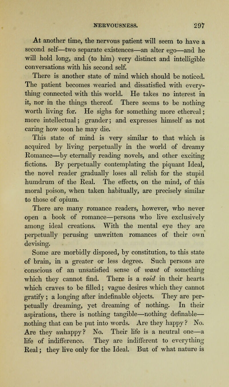 At another time, the nervous patient will seem to have a second self—two separate existences—an alter ego—and he will hold long, and (to him) very distinct and intelligible conversations with his second self. There is another state of mind which should be noticed. The patient becomes wearied and dissatisfied with every- thing connected with this world. He takes no interest in it, nor in the things thereof. There seems to be nothing worth living for. He sighs for something more ethereal; more intellectual; grander; and expresses himself as not caring how soon he may die. This state of mind is very similar to that which is acquired by living perpetually in the world of dreamy Romance—by eternally reading novels, and other exciting fictions. By perpetually contemplating the piquant Ideal, the novel reader gradually loses all relish for the stupid humdrum of the Real. The effects, on the mind, of this moral poison, when taken habitually, are precisely similar to those of opium. There are many romance readers, however, who never open a book of romance—persons who live exclusively among ideal creations. With the mental eye they are perpetually perusing unwritten romances of their own devising. Some are morbidly disposed, by constitution, to this state of brain, in a greater or less degree. Such persons are conscious of an unsatisfied sense of want of something which they cannot find. There is a void in their hearts which craves to be filled; vague desires which they cannot gratify ; a longing after indefinable objects. They are per- petually dreaming, yet dreaming of nothing. In their aspirations, there is nothing tangible—nothing definable— nothing that can be put into words. Are they happy ? No. Are they tmhappy? No. Their life is a neutral one—a life of indifference. They are indifferent to everything Real; they live only for the Ideal. But of what nature is
