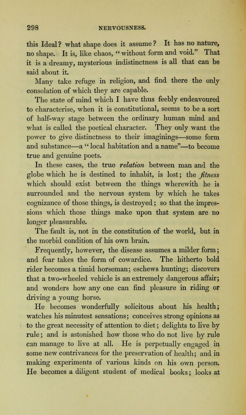 this Ideal? what shape does it assume? It has no nature, no shape. It is, like chaos,  without form and void. That it is a dreamy, mysterious indistinctness is all that can be said about it. Many take refuge in religion, and find there the only consolation of which they are capable. The state of mind which I have thus feebly endeavoured to characterise, when it is constitutional, seems to be a sort of half-way stage between the ordinary human mind and what is called the poetical character. They only want the power to give distinctness to their imaginings—some form and substance—a  local habitation and a name—to become true and genuine poets. In these cases, the true relation between man and the globe which he is destined to inhabit, is lost; the fitness which should exist between the things wherewith he is surrounded and the nervous system by which he takes cognizance of those things, is destroyed; so that the impres- sions which those things make upon that system are no longer pleasurable. The fault is, not in the constitution of the world, but in the morbid condition of his own brain. Frequently, however, the disease assumes a milder form; and fear takes the form of cowardice. The hitherto bold rider becomes a timid horseman; eschews hunting; discovers that a two-wheeled vehicle is an extremely dangerous affair; and wonders how any one can find pleasure in riding or driving a young horse. He becomes wonderfully solicitous about his health; watches his minutest sensations; conceives strong opinions as to the great necessity of attention to diet; delights to five by rule; and is astonished how those who do not live by rule can manage to live at all. He is perpetually engaged in some new contrivances for the preservation of health; and in making experiments of various kinds on his own person. He becomes a diligent student of medical books; looks at
