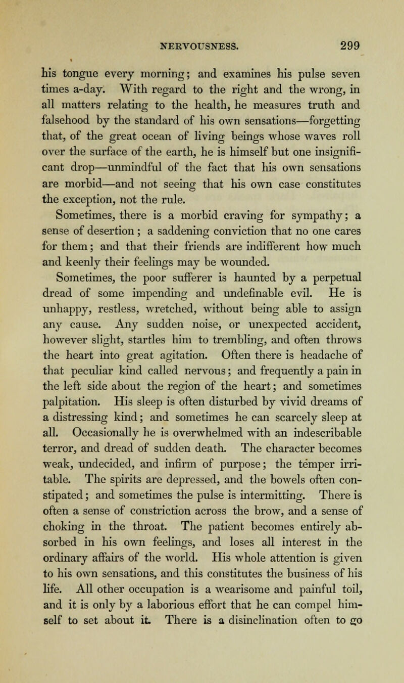 his tongue every morning; and examines his pulse seven times a-day. With regard to the right and the wrong, in all matters relating to the health, he measures truth and falsehood by the standard of his own sensations—forgetting that, of the great ocean of living beings whose waves roll over the surface of the earth, he is himself but one insignifi- cant drop—unmindful of the fact that his own sensations are morbid—and not seeing that his own case constitutes the exception, not the rule. Sometimes, there is a morbid craving for sympathy; a sense of desertion ; a saddening conviction that no one cares for them; and that their friends are indifferent how much and keenly their feelings may be wounded. Sometimes, the poor sufferer is haunted by a perpetual dread of some impending and undefinable evil. He is unhappy, restless, wretched, without being able to assign any cause. Any sudden noise, or unexpected accident, however slight, startles him to trembling, and often throws the heart into great agitation. Often there is headache of that peculiar kind called nervous; and frequently a pain in the left side about the region of the heart; and sometimes palpitation. His sleep is often disturbed by vivid dreams of a distressing kind; and sometimes he can scarcely sleep at all. Occasionally he is overwhelmed with an indescribable terror, and dread of sudden death. The character becomes weak, undecided, and infirm of purpose; the temper irri- table. The spirits are depressed, and the bowels often con- stipated ; and sometimes the pulse is intermitting. There is often a sense of constriction across the brow, and a sense of choking in the throat. The patient becomes entirely ab- sorbed in his own feelings, and loses all interest in the ordinary affairs of the world. His whole attention is given to his own sensations, and this constitutes the business of his life. All other occupation is a wearisome and painful toil, and it is only by a laborious effort that he can compel him- self to set about it There is a disinclination often to go