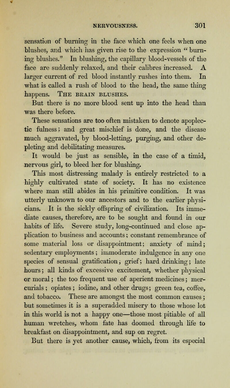 sensation of burning in the face which one feels when one blushes, and which has given rise to the expression  burn- ing blushes. In blushing, the capillary blood-vessels of the face are suddenly relaxed, and their calibres increased. A larger current of red blood instantly rushes into them. In what is called a rush of blood to the head, the same thing happens. The beain blushes. But there is no more blood sent up into the head than was there before. These sensations are too often mistaken to denote apoplec- tic fulness; and great mischief is done, and the disease much aggravated, by blood-letting, purging, and other de- pleting and debilitating measures. It would be just as sensible, in the case of a timid, nervous girl, to bleed her for blushing. This most distressing malady is entirely restricted to a highly cultivated state of society. It has no existence where man still abides in his primitive condition. It was utterly unknown to our ancestors and to the earlier physi- cians. It is the sickly offspring of civilization. Its imme- diate causes, therefore, are to be sought and found in our habits of life. Severe study, long-continued and close ap- plication to business and accounts; constant remembrance of some material loss or disappointment; anxiety of mind; sedentary employments ; immoderate indulgence in any one species of sensual gratification; grief; hard drinking; late hours; all kinds of excessive excitement, whether physical or moral; the too frequent use of aperient medicines; mer- curials ; opiates; iodine, and other drugs; green tea, coffee, and tobacco. These are amongst the most common causes ; but sometimes it is a superadded misery to those whose lot in this world is not a happy one—those most pitiable of all human wretches, whom fate has doomed through life to breakfast on disappointment, and sup on regret. But there is yet another cause, which, from its especial