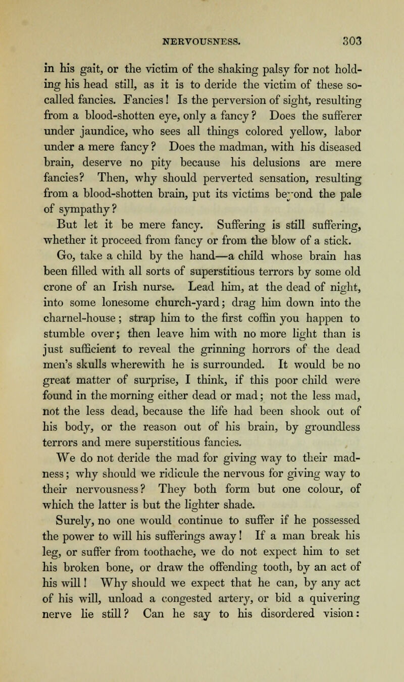 in his gait, or the victim of the shaking palsy for not hold- ing his head still, as it is to deride the victim of these so- called fancies. Fancies! Is the perversion of sight, resulting from a blood-shotten eye, only a fancy ? Does the sufferer under jaundice, who sees all things colored yellow, labor under a mere fancy ? Does the madman, with his diseased brain, deserve no pity because his delusions are mere fancies? Then, why should perverted sensation, resulting from a blood-shotten brain, put its victims beyond the pale of sympathy? But let it be mere fancy. Suffering is still suffering, whether it proceed from fancy or from the blow of a stick. Go, take a child by the hand—a child whose brain has been filled with all sorts of superstitious terrors by some old crone of an Irish nurse. Lead him, at the dead of night, into some lonesome church-yard; drag him down into the charnel-house; strap him to the first coffin you happen to stumble over; then leave him with no more light than is just sufficient to reveal the grinning horrors of the dead men's skulls wherewith he is surrounded. It would be no great matter of surprise, I think, if this poor child were found in the morning either dead or mad; not the less mad, not the less dead, because the life had been shook out of his body, or the reason out of his brain, by groundless terrors and mere superstitious fancies. We do not deride the mad for giving way to their mad- ness ; why should we ridicule the nervous for giving way to their nervousness? They both form but one colour, of which the latter is but the lighter shade. Surely, no one would continue to suffer if he possessed the power to will his sufferings away! If a man break his leg, or suffer from toothache, we do not expect him to set his broken bone, or draw the offending tooth, by an act of his will! Why should we expect that he can, by any act of his will, unload a congested artery, or bid a quivering nerve he still ? Can he say to his disordered vision: