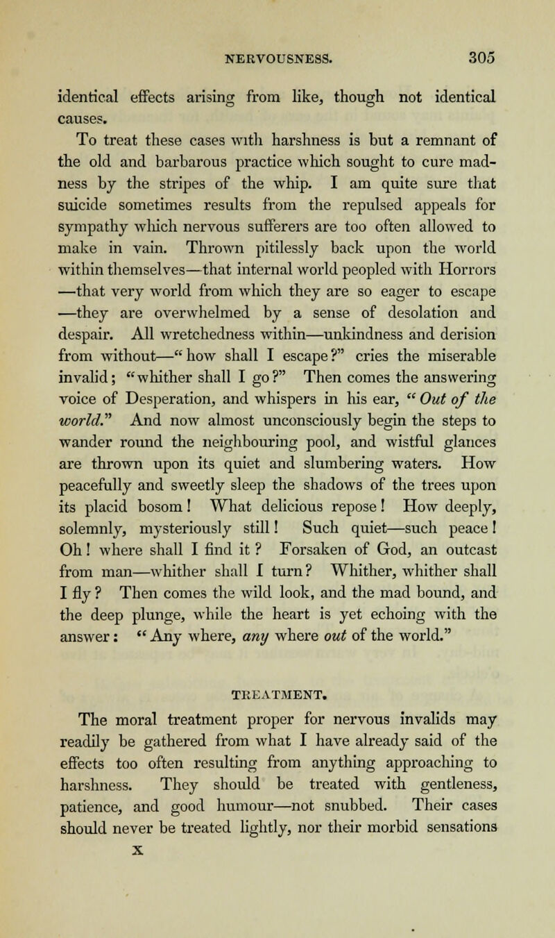 identical effects arising from like, though not identical causes. To treat these cases with harshness is but a remnant of the old and barbarous practice which sought to cure mad- ness by the stripes of the whip. I am quite sure that suicide sometimes results from the repulsed appeals for sympathy which nervous sufferers are too often allowed to make in vain. Thrown pitilessly back upon the world within themselves—that internal world peopled with Horrors —that very world from which they are so eager to escape —they are overwhelmed by a sense of desolation and despair. All wretchedness within—unkindness and derision from without—how shall I escape? cries the miserable invalid; whither shall I go? Then comes the answering voice of Desperation, and whispers in his ear,  Out of the world And now almost unconsciously begin the steps to wander round the neighbouring pool, and wistful glances are thrown upon its quiet and slumbering waters. How peacefully and sweetly sleep the shadows of the trees upon its placid bosom! What delicious repose! How deeply, solemnly, mysteriously still! Such quiet—such peace! Oh! where shall I find it ? Forsaken of God, an outcast from man—whither shall I turn? Whither, whither shall I fly ? Then comes the wild look, and the mad bound, and the deep plunge, while the heart is yet echoing with the answer:  Any where, any where out of the world. TREATMENT. The moral treatment proper for nervous invalids may readily be gathered from what I have already said of the effects too often resulting from anything approaching to harshness. They should be treated with gentleness, patience, and good humour—not snubbed. Their cases should never be treated lightly, nor their morbid sensations x