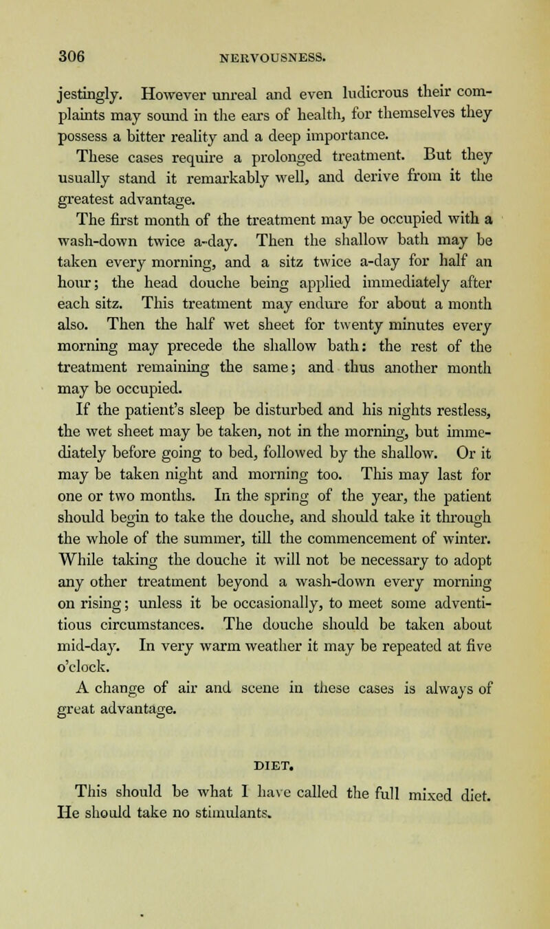 jestingly. However unreal and even ludicrous their com- plaints may sound in the ears of health, for themselves they possess a bitter reality and a deep importance. These cases require a prolonged treatment. But they usually stand it remarkably well, and derive from it the greatest advantage. The first month of the treatment may be occupied with a wash-down twice a-day. Then the shallow bath may be taken every morning, and a sitz twice a-day for half an hour; the head douche being applied immediately after each sitz. This treatment may endure for about a month also. Then the half wet sheet for twenty minutes every morning may precede the shallow bath: the rest of the treatment remaining the same; and thus another month may be occupied. If the patient's sleep be disturbed and his nights restless, the wet sheet may be taken, not in the morning, but imme- diately before going to bed, followed by the shallow. Or it may be taken night and morning too. This may last for one or two months. In the spring of the year, the patient should begin to take the douche, and should take it through the whole of the summer, till the commencement of winter. While taking the douche it will not be necessary to adopt any other treatment beyond a wash-down every morning on rising; unless it be occasionally, to meet some adventi- tious circumstances. The douche should be taken about mid-day. In very warm weather it may be repeated at five o'clock. A change of air and scene in these cases is always of great advantage. DIET. This should be what I have called the full mixed diet. He should take no stimulants.