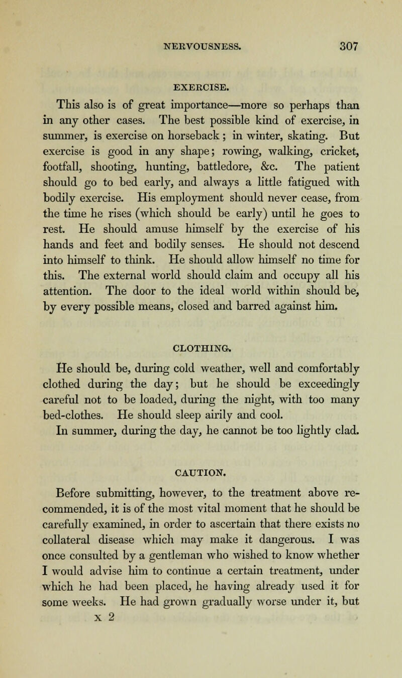 EXERCISE. This also is of great importance—more so perhaps than in any other cases. The best possible kind of exercise, in summer, is exercise on horseback; in winter, skating. But exercise is good in any shape; rowing, walking, cricket, footfall, shooting, hunting, battledore, &c. The patient should go to bed early, and always a little fatigued with bodily exercise. His employment should never cease, from the time he rises (which should be early) until he goes to rest. He should amuse himself by the exercise of his hands and feet and bodily senses. He should not descend into himself to think. He should allow himself no time for this. The external world should claim and occupy all his attention. The door to the ideal world within should be, by every possible means, closed and barred against him. CLOTHING. He should be, during cold weather, well and comfortably clothed during the day; but he should be exceedingly careful not to be loaded, during the night, with too many bed-clothes. He should sleep airily and cool. In summer, during the day, he cannot be too lightly clad. CAUTION. Before submitting, however, to the treatment above re- commended, it is of the most vital moment that he should be carefully examined, in order to ascertain that there exists no collateral disease which may make it dangerous. I was once consulted by a gentleman who wished to know whether I would advise him to continue a certain treatment, under which he had been placed, he having already used it for some weeks. He had grown gradually worse under it, but x 2