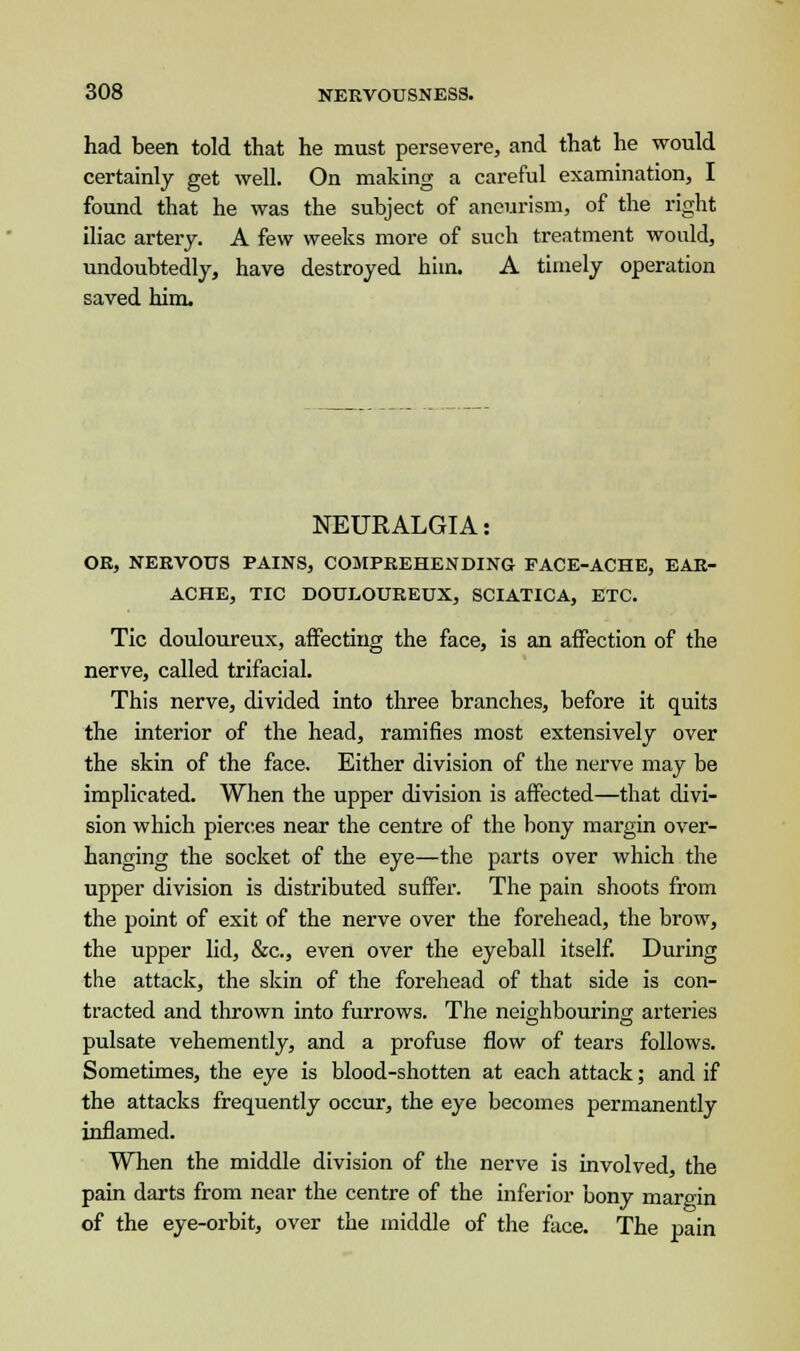 had been told that he must persevere, and that he would certainly get well. On making a careful examination, I found that he was the subject of aneurism, of the right iliac artery. A few weeks more of such treatment would, undoubtedly, have destroyed him. A timely operation saved him. NEURALGIA: OR, NERVOUS PAINS, COMPREHENDING FACE-ACHE, EAR- ACHE, TIC DOULOUREUX, SCIATICA, ETC. Tic douloureux, affecting the face, is an affection of the nerve, called trifacial. This nerve, divided into three branches, before it quits the interior of the head, ramifies most extensively over the skin of the face. Either division of the nerve may be implicated. When the upper division is affected—that divi- sion which pierces near the centre of the bony margin over- hanging the socket of the eye—the parts over which the upper division is distributed suffer. The pain shoots from the point of exit of the nerve over the forehead, the brow, the upper lid, &c, even over the eyeball itself. During the attack, the skin of the forehead of that side is con- tracted and thrown into furrows. The neighbouring arteries pulsate vehemently, and a profuse flow of tears follows. Sometimes, the eye is blood-shotten at each attack; and if the attacks frequently occur, the eye becomes permanently inflamed. When the middle division of the nerve is involved, the pain darts from near the centre of the inferior bony margin of the eye-orbit, over the middle of the face. The pain