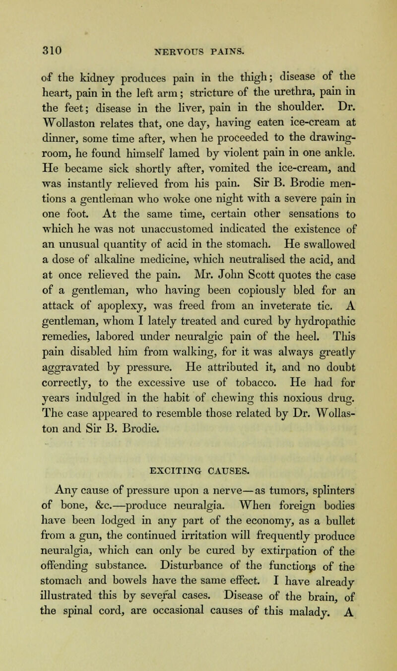 of the kidney produces pain in the thigh; disease of the heart, pain in the left arm; stricture of the urethra, pain in the feet; disease in the liver, pain in the shoulder. Dr. Wollaston relates that, one day, having eaten ice-cream at dinner, some time after, when he proceeded to the drawing- room, he found himself lamed by violent pain in one ankle. He became sick shortly after, vomited the ice-cream, and was instantly relieved from his pain. Sir B. Brodie men- tions a gentleman who woke one night with a severe pain in one foot. At the same time, certain other sensations to which he was not unaccustomed indicated the existence of an unusual quantity of acid in the stomach. He swallowed a dose of alkaline medicine, which neutralised the acid, and at once relieved the pain. Mr. John Scott quotes the case of a gentleman, who having been copiously bled for an attack of apoplexy, was freed from an inveterate tic. A gentleman, whom I lately treated and cured by hydropathic remedies, labored under neuralgic pain of the heel. This pain disabled him from walking, for it was always greatly aggravated by pressure. He attributed it, and no doubt correctly, to the excessive use of tobacco. He had for years indulged in the habit of chewing this noxious drug. The case appeared to resemble those related by Dr. Wollas- ton and Sir B. Brodie. EXCITING CAUSES. Any cause of pressure upon a nerve—as tumors, splinters of bone, &c.—produce neuralgia. When foreign bodies have been lodged in any part of the economy, as a bullet from a gun, the continued irritation will frequently produce neuralgia, which can only be cured by extirpation of the offending substance. Disturbance of the functions of the stomach and bowels have the same effect. I have already illustrated this by several cases. Disease of the brain, of the spinal cord, are occasional causes of this malady. A