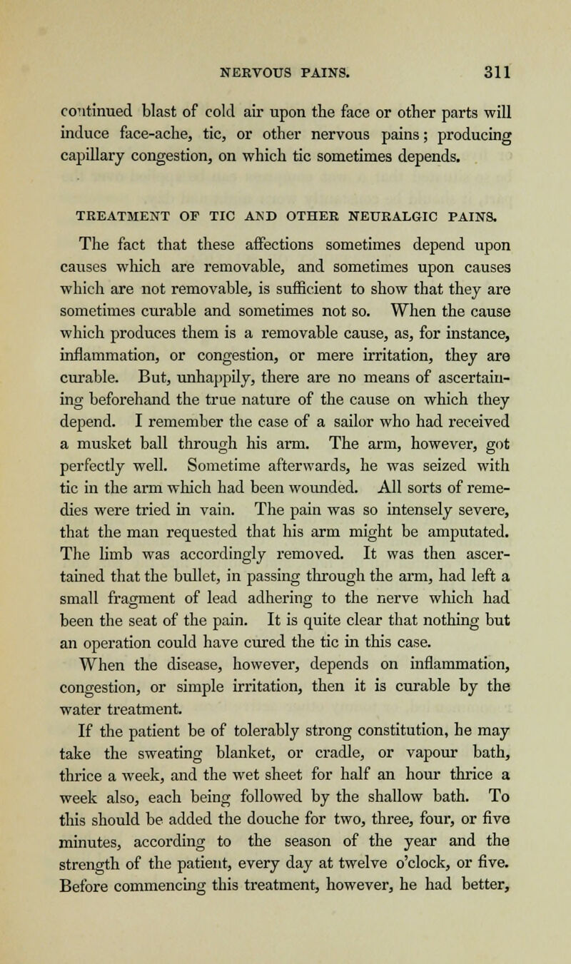 continued blast of cold air upon the face or other parts will induce face-ache, tic, or other nervous pains; producing capillary congestion, on which tic sometimes depends. TREATMENT OF TIC AND OTHER NEURALGIC PAINS. The fact that these affections sometimes depend upon causes which are removable, and sometimes upon causes which are not removable, is sufficient to show that they are sometimes curable and sometimes not so. When the cause which produces them is a removable cause, as, for instance, inflammation, or congestion, or mere irritation, they are curable. But, unhappily, there are no means of ascertain- ing beforehand the true nature of the cause on which they depend. I remember the case of a sailor who had received a musket ball through his arm. The arm, however, got perfectly well. Sometime afterwards, he was seized with tic in the arm which had been wounded. All sorts of reme- dies were tried in vain. The pain was so intensely severe, that the man requested that his arm might be amputated. The limb was accordingly removed. It was then ascer- tained that the bullet, in passing through the arm, had left a small fragment of lead adhering to the nerve which had been the seat of the pain. It is quite clear that nothing but an operation could have cured the tic in this case. When the disease, however, depends on inflammation, congestion, or simple irritation, then it is curable by the water treatment. If the patient be of tolerably strong constitution, he may take the sweating blanket, or cradle, or vapour bath, thrice a week, and the wet sheet for half an hour thrice a week also, each being followed by the shallow bath. To this should be added the douche for two, three, four, or five minutes, according to the season of the year and the strength of the patient, every day at twelve o'clock, or five. Before commencing this treatment, however, he had better,