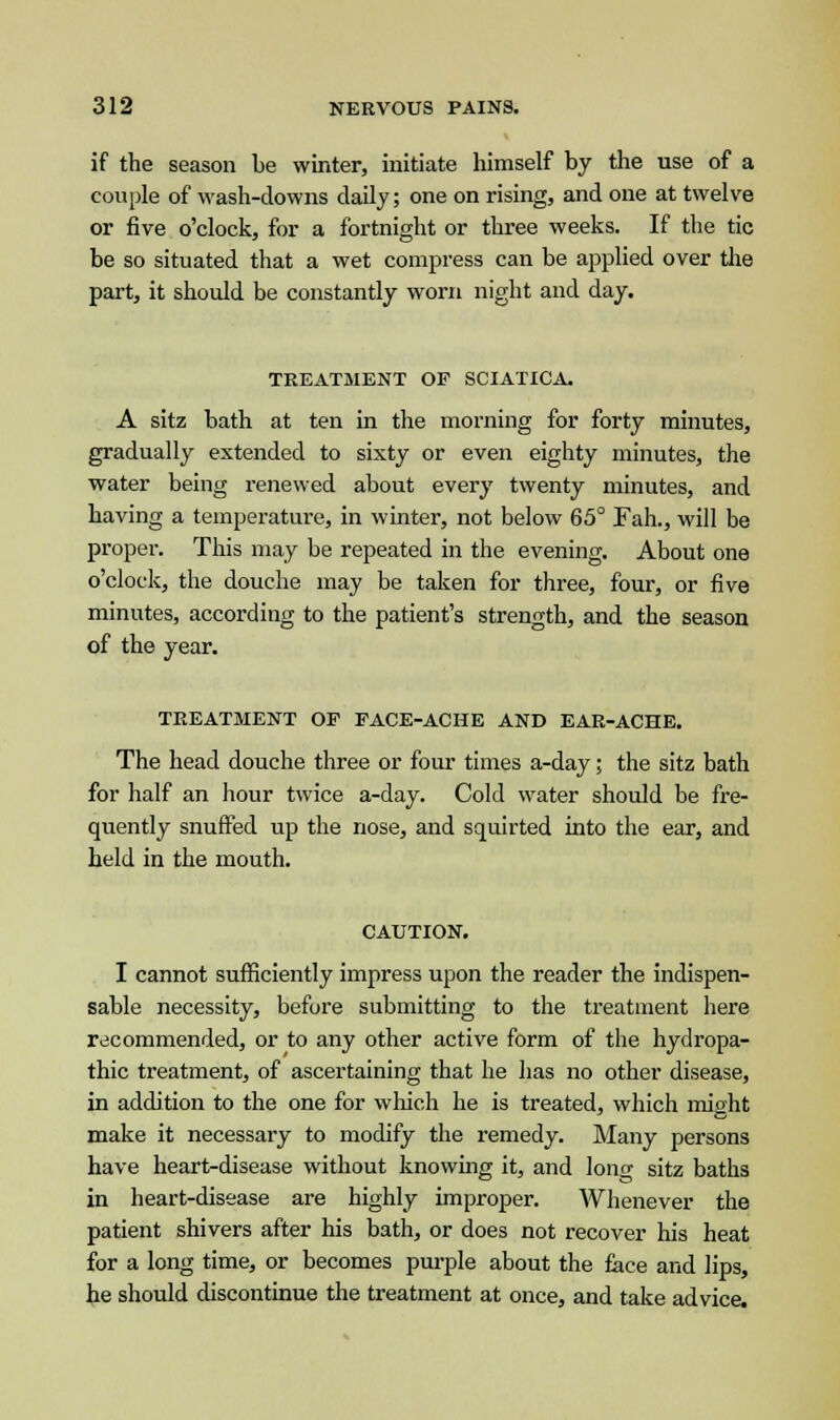 if the season be winter, initiate himself by the use of a couple of wash-downs daily; one on rising, and one at twelve or five o'clock, for a fortnight or three weeks. If the tic be so situated that a wet compress can be applied over the part, it should be constantly worn night and day. TREATMENT OP SCIATICA. A sitz bath at ten in the morning for forty minutes, gradually extended to sixty or even eighty minutes, the water being renewed about every twenty minutes, and having a temperature, in winter, not below 65° Fah., will be proper. This may be repeated in the evening. About one o'clock, the douche may be taken for three, four, or five minutes, according to the patient's strength, and the season of the year. TREATMENT OP PACE-ACHE AND EAR-ACHE. The head douche three or four times a-day; the sitz bath for half an hour twice a-day. Cold water should be fre- quently snuffed up the nose, and squirted into the ear, and held in the mouth. CAUTION. I cannot sufficiently impress upon the reader the indispen- sable necessity, before submitting to the treatment here recommended, or to any other active form of the hydropa- thic treatment, of ascertaining that he has no other disease, in addition to the one for which he is treated, which might make it necessary to modify the remedy. Many persons have heart-disease without knowing it, and long sitz baths in heart-disease are highly improper. Whenever the patient shivers after his bath, or does not recover his heat for a long time, or becomes purple about the face and lips, he should discontinue the treatment at once, and take advice.