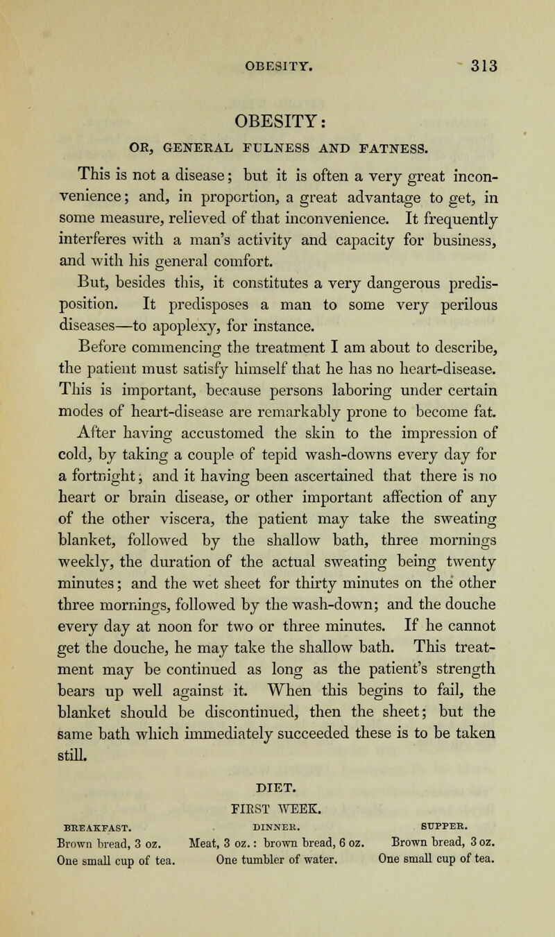 OBESITY: OR, GENERAL FULNESS AND FATNESS. This is not a disease; but it is often a very great incon- venience ; and, in proportion, a great advantage to get, in some measure, relieved of that inconvenience. It frequently interferes with a man's activity and capacity for business, and with his general comfort. But, besides this, it constitutes a very dangerous predis- position. It predisposes a man to some very perilous diseases—to apoplexy, for instance. Before commencing the treatment I am about to describe, the patient must satisfy himself that he has no heart-disease. This is important, because persons laboring under certain modes of heart-disease are remarkably prone to become fat. After having accustomed the skin to the impression of cold, by taking a couple of tepid wash-downs every day for a fortnight; and it having been ascertained that there is no heart or brain disease, or other important affection of any of the other viscera, the patient may take the sweating blanket, followed by the shallow bath, three mornings weekly, the duration of the actual sweating being twenty minutes; and the wet sheet for thirty minutes on the other three mornings, followed by the wash-down; and the douche every day at noon for two or three minutes. If he cannot get the douche, he may take the shallow bath. This treat- ment may be continued as long as the patient's strength bears up well against it. When this begins to fail, the blanket should be discontinued, then the sheet; but the same bath which immediately succeeded these is to be taken still. DIET. FIRST WEEK. BREAKFAST. DINNER. SUPPER. Brown bread, 3 oz. Meat, 3 oz.: brown bread, 6 oz. Brown bread, 3oz. One small cup of tea. One tumbler of water. One small cup of tea.