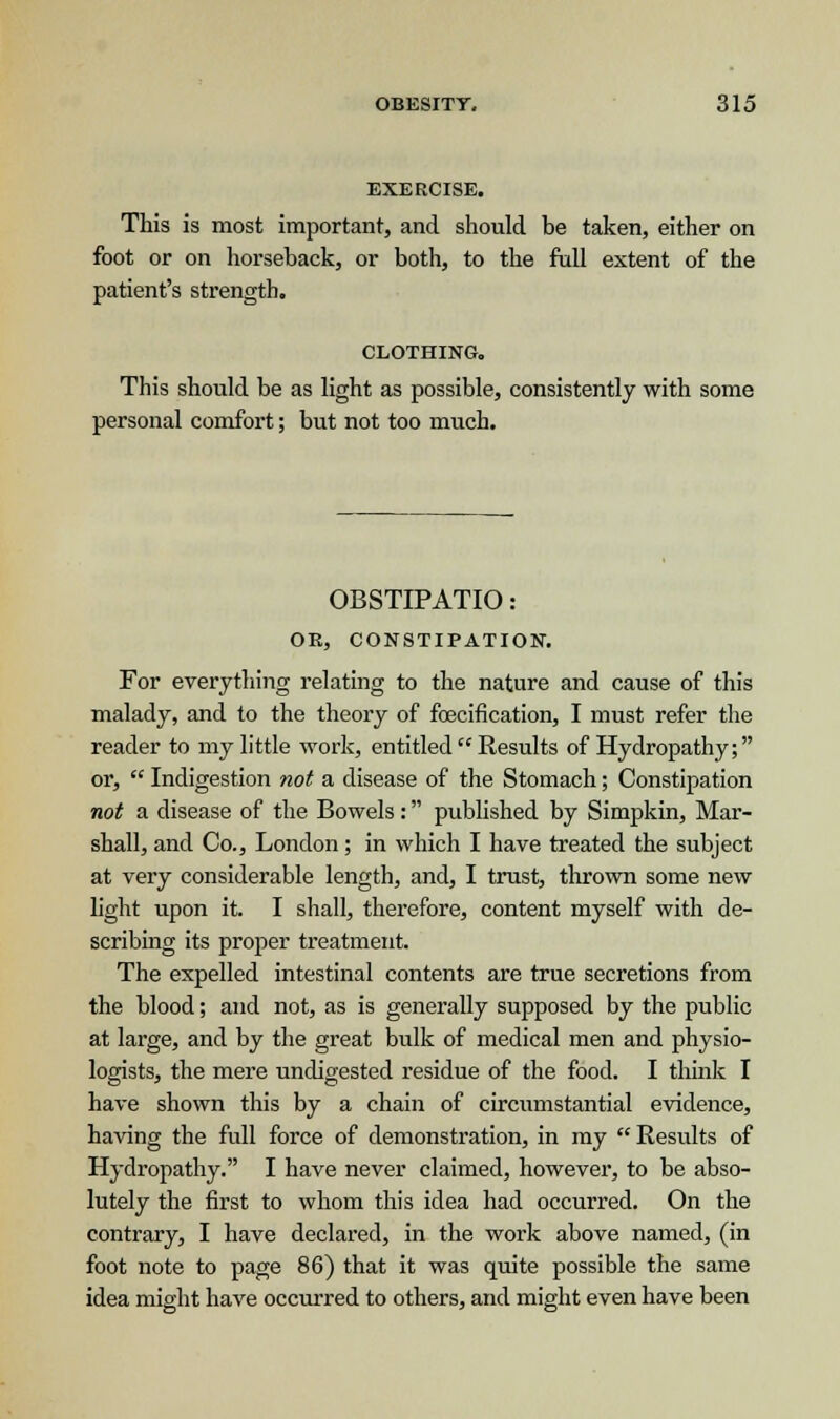 EXERCISE. This is most important, and should be taken, either on foot or on horseback, or both, to the full extent of the patient's strength. CLOTHING. This should be as light as possible, consistently with some personal comfort; but not too much. OBSTIPATIO: OR, CONSTIPATION. For everything relating to the nature and cause of this malady, and to the theory of fcecification, I must refer the reader to my little work, entitled  Results of Hydropathy; or,  Indigestion not a disease of the Stomach; Constipation not a disease of the Bowels: published by Simpkin, Mar- shall, and Co., London; in which I have treated the subject at very considerable length, and, I trust, thrown some new light upon it. I shall, therefore, content myself with de- scribing its proper treatment. The expelled intestinal contents are true secretions from the blood; and not, as is generally supposed by the public at large, and by the great bulk of medical men and physio- logists, the mere undigested residue of the food. I think I have shown this by a chain of circumstantial evidence, having the full force of demonstration, in my  Results of Hydropathy. I have never claimed, however, to be abso- lutely the first to whom this idea had occurred. On the contrary, I have declared, in the work above named, (in foot note to page 86) that it was quite possible the same idea might have occurred to others, and might even have been