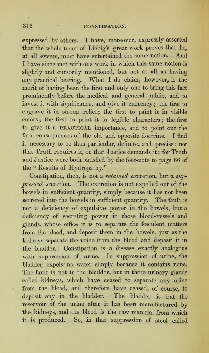 expressed by others. I have, moreover, expressly asserted that the whole tenor of Liebig's great work proves that he, at all events, must have entertained the same notion. And I have since met with one work in which this same notion is slightly and cursorily mentioned, but not at all as having any practical bearing. What I do claim, however, is the merit of having been the first and only one to bring this fact prominently before the medical and general public, and to invest it with significance, and give it currency; the first to engrave it in strong relief; the first to paint it in visible colors; the first to print it in legible characters; the first to give it a practical importance, and to point out the fatal consequences of the old and opposite doctrine. I find it necessary to be thus particular, definite, and precise; not that Truth requires it, or that Justice demands it; for Truth and Justice were both satisfied by the foot-note to page 86 of the  Results of Hydropathy. Constipation, then, is not a retained excretion, but a sup- pressed secretion. The excretion is not expelled out of the bowels in sufficient quantity, simply because it has not been secreted into the bowels in sufficient quantity. The fault is not a deficiency of expulsive power in the bowels, but a deficiency of secreting power in those blood-vessels and glands, whose office it is to separate the fceculent matters from the blood, and deposit them in the bowels, just as the kidneys separate the urine from the blood and deposit it in the bladder. Constipation is a disease exactly analogous with suppression of urine. In suppression of urine, the bladder expels no water simply because it contains none. The fault is not in the bladder, but in those urinary glands called kidneys, which have ceased to separate any urine from the blood, and therefore have ceased, of course, to deposit any in the bladder. The bladder is but the reservoir of the urine after it has been manufactured by the kidneys, and the blood is the raw material from which it is produced. So, in that suppression of stool called