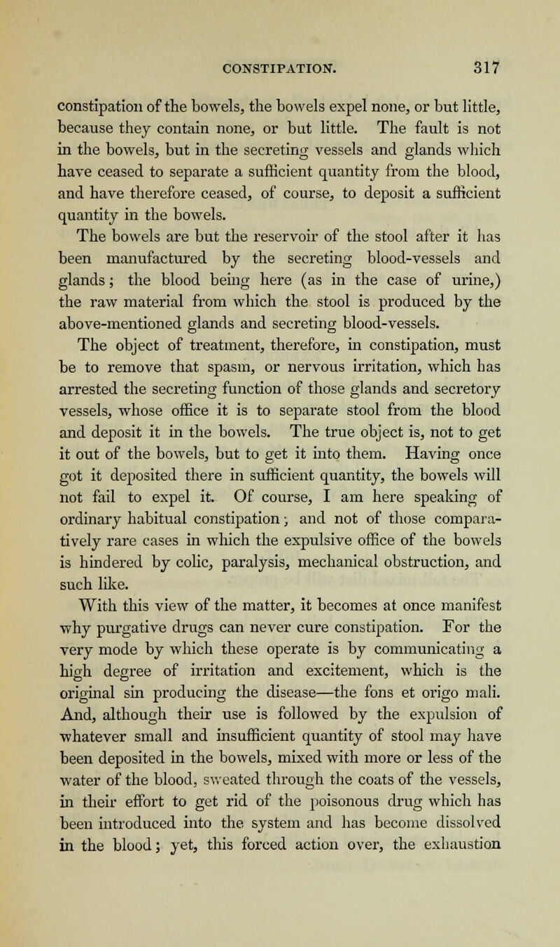 constipation of the bowels, the bowels expel none, or but little, because they contain none, or but little. The fault is not in the bowels, but in the seeretino; vessels and glands which have ceased to separate a sufficient quantity from the blood, and have therefore ceased, of course, to deposit a sufficient quantity in the bowels. The bowels are but the reservoir of the stool after it has been manufactured by the secreting blood-vessels and glands; the blood being here (as in the case of urine,) the raw material from which the stool is produced by the above-mentioned glands and secreting blood-vessels. The object of treatment, therefore, in constipation, must be to remove that spasm, or nervous irritation, which has arrested the secreting function of those glands and secretory vessels, whose office it is to separate stool from the blood and deposit it in the bowels. The true object is, not to get it out of the bowels, but to get it into them. Having once got it deposited there in sufficient quantity, the bowels will not fail to expel it. Of course, I am here speaking of ordinary habitual constipation; and not of those compara- tively rare cases in which the expulsive office of the bowels is hindered by colic, paralysis, mechanical obstruction, and such like. With this view of the matter, it becomes at once manifest why purgative drugs can never cure constipation. For the very mode by which these operate is by communicating a high degree of irritation and excitement, which is the original sin producing the disease—the fons et origo mali. And, although their use is followed by the expulsion of whatever small and insufficient quantity of stool may have been deposited in the bowels, mixed with more or less of the water of the blood, sweated through the coats of the vessels, in their effort to get rid of the poisonous drug which has been introduced into the system and has become dissolved in the blood; yet, this forced action over, the exhaustion