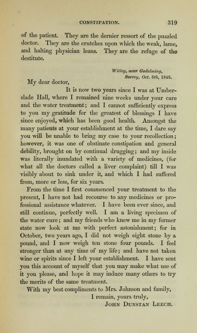 of the patient. They are the dernier ressort of the puzzled doctor. They are the crutches upon which the weak, lame, and halting physician leans. They are the refuge of the destitute. Witley, near Godalming, Surrey, Oct. Stk, 1848. My dear doctor, It is now two years since I was at Umber- slade Hall, where I remained nine weeks under your care and the water treatment; and I cannot sufficiently express to you my gratitude for the greatest of blessings I have since enjoyed, which has been good health. Amongst the many patients at your establishment at the time, I dare say you will be unable to bring my case to your recollection; however, it was one of obstinate constipation and general debility, brought on by continual drugging; and my inside was literally inundated with a variety of medicines, (fur what all the doctors called a liver complaint) till I was visibly about to sink under it, and which I had suffered from, more or less, for six years. From the time I first commenced your treatment to the present, I have not had recourse to any medicines or pro- fessional assistance whatever. I have been ever since, and still continue, perfectly well. I am a living specimen of the water cure; and my friends who knew me in my former state now look at me with perfect astonishment; for in October, two years ago, I did not weigh eight stone by a pound, and I now weigh ten stone four pounds. I feel stronger than at any time of my life; and have not taken wine or spirits since I left your establishment. I have sent you this account of myself that you may make what use of it you please, and hope it may induce many others to try the merits of the same treatment. With my best compliments to Mrs. Johnson and family, I remain, yours truly, John Dunstan Leech.