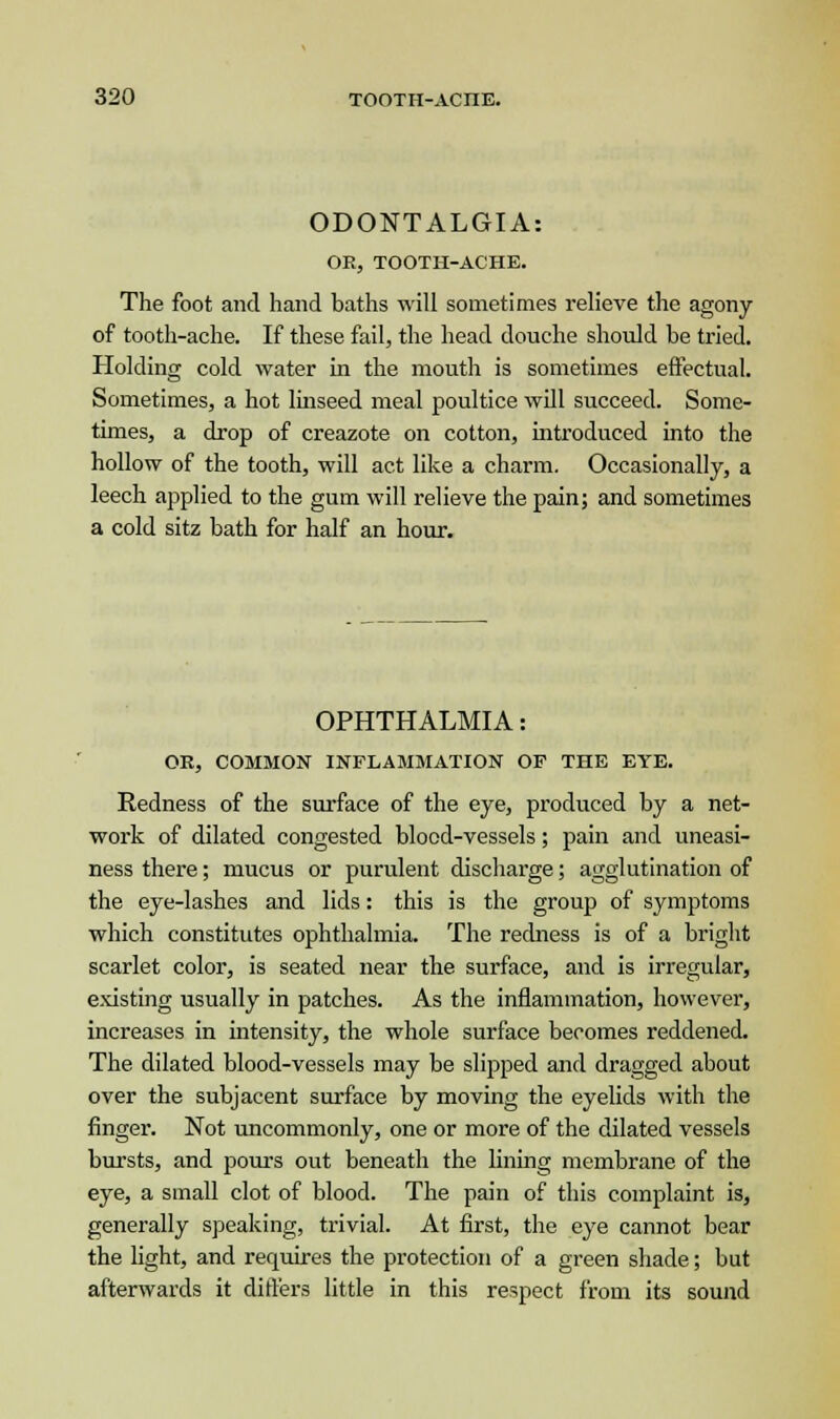 ODONTALGIA: OE, TOOTH-ACHE. The foot and hand baths will sometimes relieve the agony of tooth-ache. If these fail, the head douche should be tried. Holding cold water in the mouth is sometimes effectual. Sometimes, a hot linseed meal poultice will succeed. Some- times, a drop of creazote on cotton, introduced into the hollow of the tooth, will act like a charm. Occasionally, a leech applied to the gum will relieve the pain; and sometimes a cold sitz bath for half an hour. OPHTHALMIA: OR, COMMON INFLAMMATION OP THE EYE. Redness of the surface of the eye, produced by a net- work of dilated congested blood-vessels; pain and uneasi- ness there; mucus or purulent discharge; agglutination of the eye-lashes and lids: this is the group of symptoms which constitutes ophthalmia. The redness is of a bright scarlet color, is seated near the surface, and is irregular, existing usually in patches. As the inflammation, however, increases in intensity, the whole surface becomes reddened. The dilated blood-vessels may be slipped and dragged about over the subjacent surface by moving the eyelids with the finger. Not uncommonly, one or more of the dilated vessels bursts, and pours out beneath the lining membrane of the eye, a small clot of blood. The pain of this complaint is, generally speaking, trivial. At first, the eye cannot bear the light, and requires the protection of a green shade; but afterwards it differs little in this respect from its sound