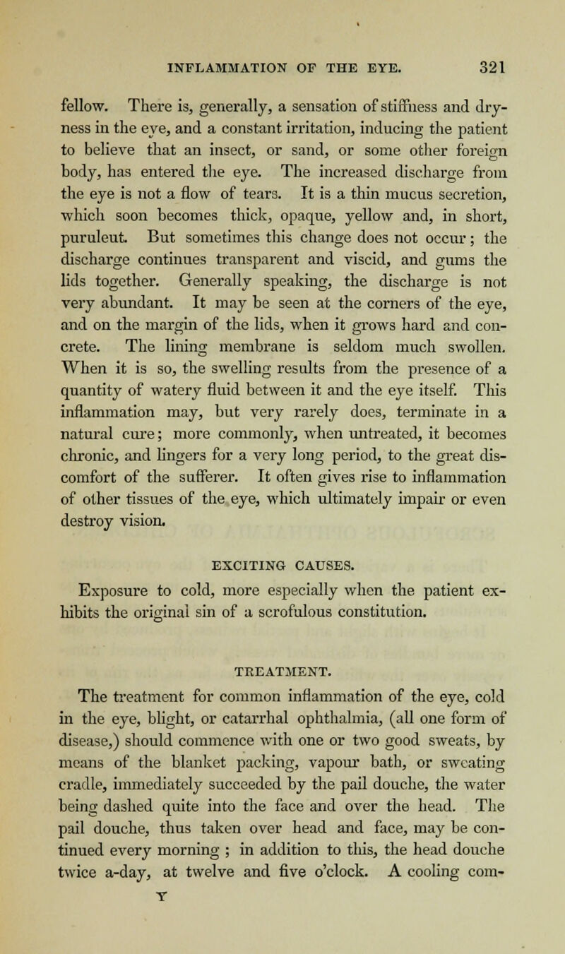 fellow. There is, generally, a sensation of stiffness and dry- ness in the eye, and a constant irritation, inducing the patient to believe that an insect, or sand, or some other foreign body, has entered the eye. The increased discharge from the eye is not a flow of tears. It is a thin mucus secretion, which soon becomes thick, opaque, yellow and, in short, puruleut But sometimes this change does not occur; the discharge continues transparent and viscid, and gums the lids together. Generally speaking, the discharge is not very abundant. It may be seen at the corners of the eye, and on the margin of the lids, when it grows hard and con- crete. The lining membrane is seldom much swollen. When it is so, the swelling results from the presence of a quantity of watery fluid between it and the eye itself. This inflammation may, but very rarely does, terminate in a natural cure; more commonly, when untreated, it becomes chronic, and lingers for a very long period, to the great dis- comfort of the sufferer. It often gives rise to inflammation of other tissues of the eye, which ultimately impair or even destroy vision. EXCITING CAUSES. Exposure to cold, more especially when the patient ex- hibits the original sin of a scrofulous constitution. TREATMENT. The treatment for common inflammation of the eye, cold in the eye, blight, or catarrhal ophthalmia, (all one form of disease,) should commence with one or two good sweats, by means of the blanket packing, vapour bath, or sweating cradle, immediately succeeded by the pail douche, the water being dashed quite into the face and over the head. The pail douche, thus taken over head and face, may be con- tinued every morning ; in addition to tliis, the head douche twice a-day, at twelve and five o'clock. A cooling com- T