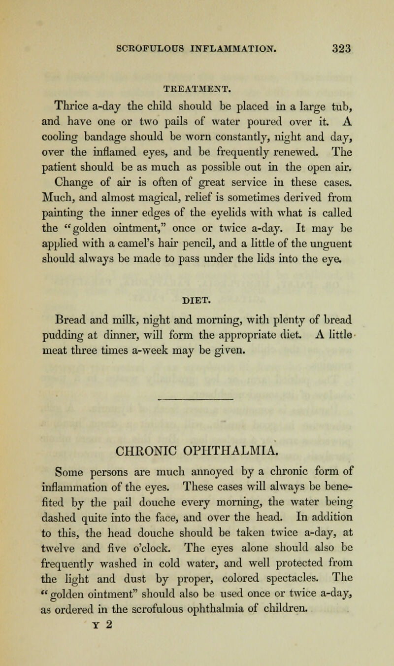 TREATMENT. Thrice a-day the child should he placed in a large tub, and have one or two pails of water poured over it. A cooling bandage should be worn constantly, night and day, over the inflamed eyes, and be frequently renewed. The patient should be as much as possible out in the open air. Change of air is often of great service in these cases. Much, and almost magical, relief is sometimes derived from painting the inner edges of the eyelids with what is called the golden ointment, once or twice a-day. It may be applied with a camel's hair pencil, and a little of the unguent should always be made to pass under the lids into the eye. DIET. Bread and milk, night and morning, with plenty of bread pudding at dinner, will form the appropriate diet A little meat three times a-week may be given. CHRONIC OPHTHALMIA. Some persons are much annoyed by a chronic form of inflammation of the eyes. These cases will always be bene- fited by the pail douche every morning, the water being dashed quite into the face, and over the head. In addition to this, the head douche should be taken twice a-day, at twelve and five o'clock. The eyes alone should also be frequently washed in cold water, and well protected from the light and dust by proper, colored spectacles. The  golden ointment should also be used once or twice a-day, as ordered in the scrofulous ophthalmia of children. Y 2