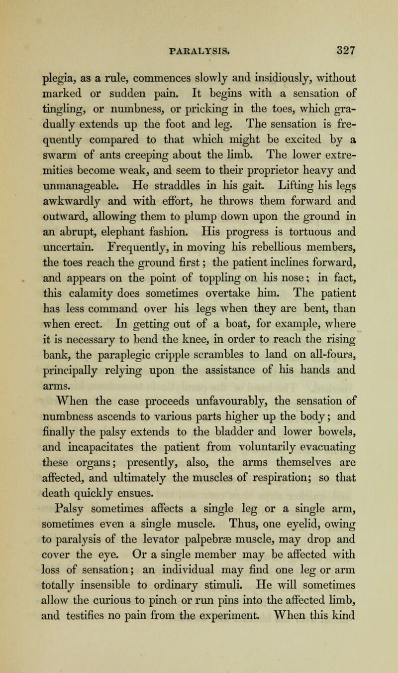 plegia, as a rule, commences slowly and insidiously, without marked or sudden pain. It begins with a sensation of tingling, or numbness, or pricking in the toes, which gra- dually extends up the foot and leg. The sensation is fre- quently compared to that which might be excited by a swarm of ants creeping about the limb. The lower extre- mities become weak, and seem to then- proprietor heavy and unmanageable. He straddles in his gait. Lifting his legs awkwardly and with effort, he throws them forward and outward, allowing them to plump down upon the ground in an abrupt, elephant fashion. His progress is tortuous and uncertain. Frequently, in moving his rebellious members, the toes reach the ground first; the patient inclines forward, and appears on the point of toppling on his nose; in fact, this calamity does sometimes overtake him. The patient has less command over his legs when they are bent, than when erect. In getting out of a boat, for example, where it is necessary to bend the knee, in order to reach the rising bank, the paraplegic cripple scrambles to land on all-fours, principally relying upon the assistance of his hands and arms. When the case proceeds unfavourably, the sensation of numbness ascends to various parts higher up the body; and finally the palsy extends to the bladder and lower bowels, and incapacitates the patient from voluntarily evacuating these organs; presently, also, the arms themselves are affected, and ultimately the muscles of respiration; so that death quickly ensues. Palsy sometimes affects a single leg or a single arm, sometimes even a single muscle. Thus, one eyelid, owing to paralysis of the levator palpebrae muscle, may drop and cover the eye. Or a single member may be affected with loss of sensation; an individual may find one leg or arm totally insensible to ordinary stimuli. He will sometimes allow the curious to pinch or run pins into the affected limb, and testifies no pain from the experiment. When this kind