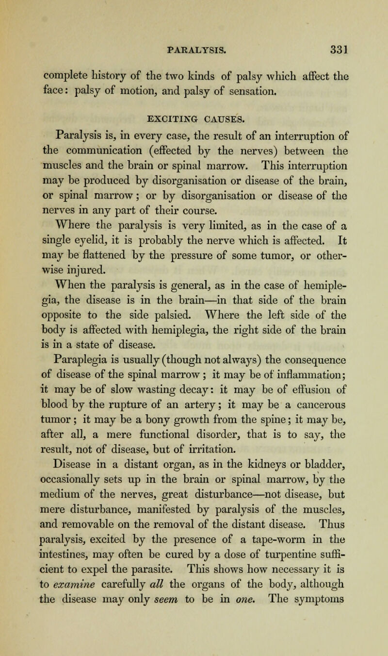 complete history of the two kinds of palsy which affect the face: palsy of motion, and palsy of sensation. EXCITING CAUSES. Paralysis is, in every case, the result of an interruption of the communication (effected by the nerves) between the muscles and the brain or spinal marrow. This interruption may be produced by disorganisation or disease of the brain, or spinal marrow; or by disorganisation or disease of the nerves in any part of their course. Where the paralysis is very limited, as in the case of a single eyelid, it is probably the nerve which is affected. It may be flattened by the pressure of some tumor, or other- wise injured. When the paralysis is general, as in the case of hemiple- gia, the disease is in the brain—in that side of the brain opposite to the side palsied. Where the left side of the body is affected with hemiplegia, the right side of the brain is in a state of disease. Paraplegia is usually (though not always) the consequence of disease of the spinal marrow; it may be of inflammation; it may be of slow wasting decay: it may be of effusion of blood by the rupture of an artery; it may be a cancerous tumor; it may be a bony growth from the spine; it may be, after all, a mere functional disorder, that is to say, the result, not of disease, but of irritation. Disease in a distant organ, as in the kidneys or bladder, occasionally sets up in the brain or spinal marrow, by the medium of the nerves, great disturbance—not disease, but mere disturbance, manifested by paralysis of the muscles, and removable on the removal of the distant disease. Thus paralysis, excited by the presence of a tape-worm in the intestines, may often be cured by a dose of turpentine suffi- cient to expel the parasite. This shows how necessary it is to examine carefully all the organs of the body, although the disease may only seem to be in one. The symptoms