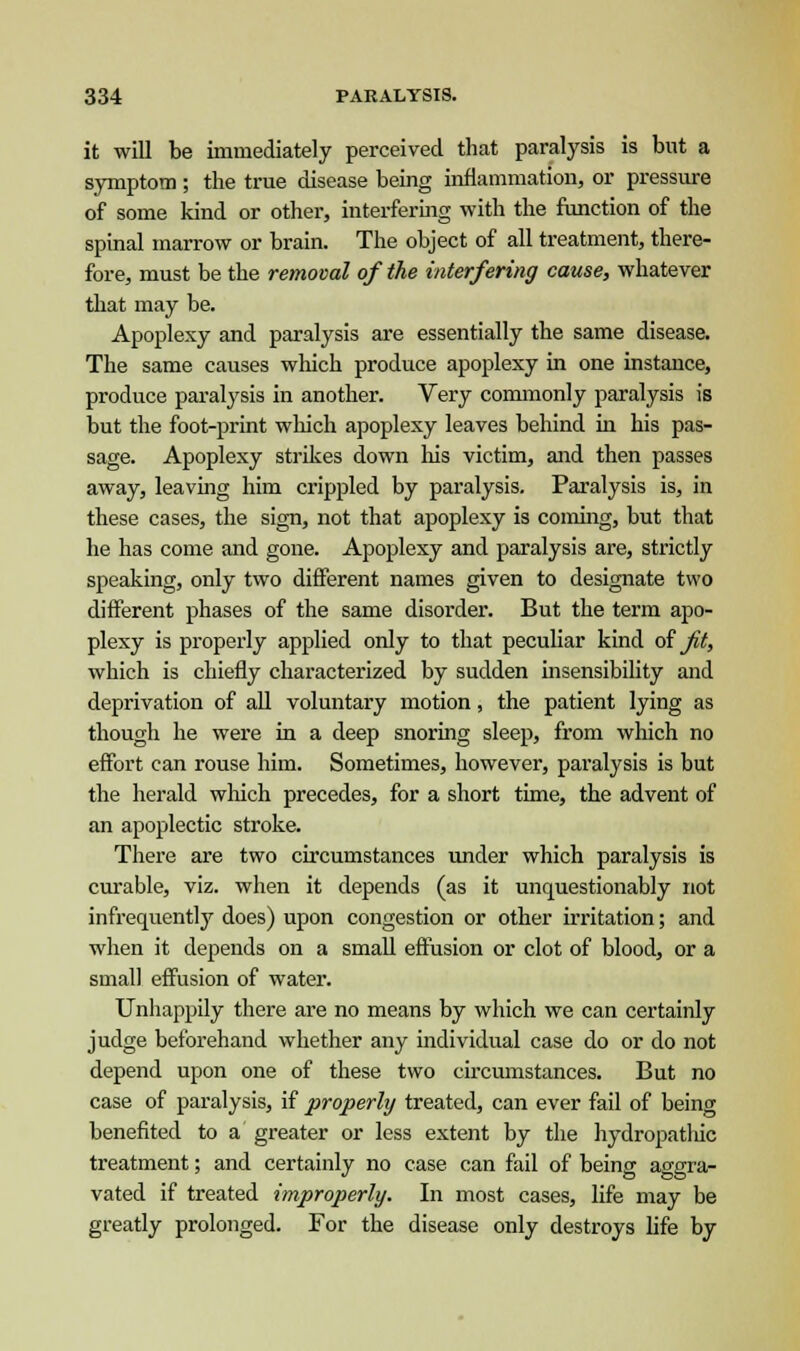 it will be immediately perceived that paralysis is but a symptom ; the true disease being inflammation, or pressure of some kind or other, interfering with the function of the spinal marrow or brain. The object of all treatment, there- fore, must be the removal of the interfering cause, whatever that may be. Apoplexy and paralysis are essentially the same disease. The same causes which produce apoplexy in one instance, produce paralysis in another. Very commonly paralysis is but the foot-print which apoplexy leaves behind in his pas- sage. Apoplexy strikes down his victim, and then passes away, leaving him crippled by paralysis. Paralysis is, in these cases, the sign, not that apoplexy is coming, but that he has come and gone. Apoplexy and paralysis are, strictly speaking, only two different names given to designate two different phases of the same disorder. But the term apo- plexy is properly applied only to that peculiar kind of ft, which is chiefly characterized by sudden insensibility and deprivation of all voluntary motion, the patient lying as though he were in a deep snoring sleep, from which no effort can rouse him. Sometimes, however, paralysis is but the herald which precedes, for a short time, the advent of an apoplectic stroke. There are two circumstances under which paralysis is curable, viz. when it depends (as it unquestionably not infrequently does) upon congestion or other irritation; and when it depends on a small effusion or clot of blood, or a small effusion of water. Unhappily there are no means by which we can certainly judge beforehand whether any individual case do or do not depend upon one of these two circumstances. But no case of paralysis, if properly treated, can ever fail of being benefited to a greater or less extent by the hydropatliic treatment; and certainly no case can fail of being aggra- vated if treated improperly. In most cases, life may be greatly prolonged. For the disease only destroys life by