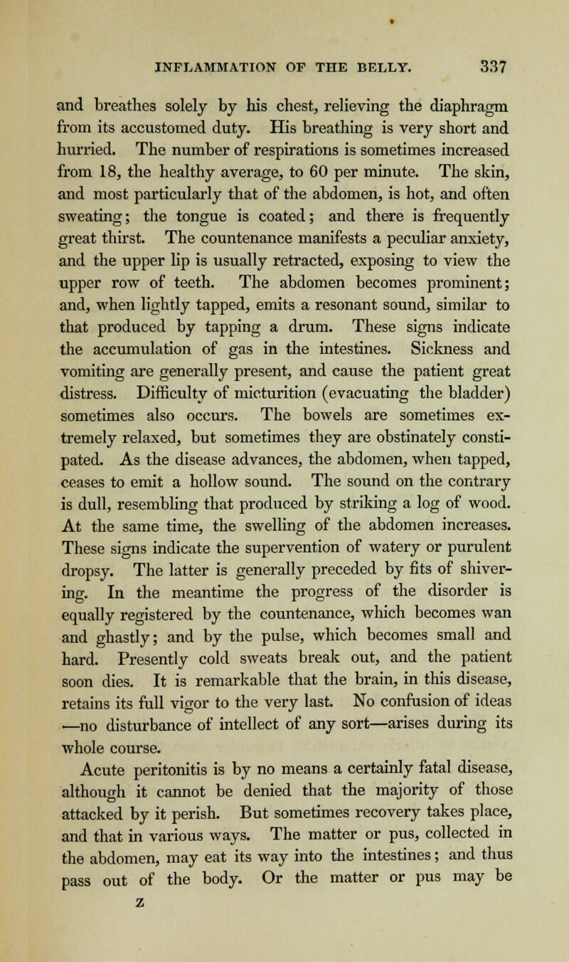 and breathes solely by his chest, relieving the diaphragm from its accustomed duty. His breathing is very short and hurried. The number of respirations is sometimes increased from 18, the healthy average, to 60 per minute. The skin, and most particularly that of the abdomen, is hot, and often sweating; the tongue is coated; and there is frequently great thirst. The countenance manifests a peculiar anxiety, and the upper lip is usually retracted, exposing to view the upper row of teeth. The abdomen becomes prominent; and, when lightly tapped, emits a resonant sound, similar to that produced by tapping a drum. These signs indicate the accumulation of gas in the intestines. Sickness and vomiting are generally present, and cause the patient great distress. Difficulty of micturition (evacuating the bladder) sometimes also occurs. The bowels are sometimes ex- tremely relaxed, but sometimes they are obstinately consti- pated. As the disease advances, the abdomen, when tapped, ceases to emit a hollow sound. The sound on the contrary is dull, resembling that produced by striking a log of wood. At the same time, the swelling of the abdomen increases. These signs indicate the supervention of watery or purulent dropsy. The latter is generally preceded by fits of shiver- ing. In the meantime the progress of the disorder is equally registered by the countenance, which becomes wan and ghastly; and by the pulse, which becomes small and hard. Presently cold sweats break out, and the patient soon dies. It is remarkable that the brain, in this disease, retains its full vigor to the very last. No confusion of ideas —no disturbance of intellect of any sort—arises during its whole course. Acute peritonitis is by no means a certainly fatal disease, although it cannot be denied that the majority of those attacked by it perish. But sometimes recovery takes place, and that in various ways. The matter or pus, collected in the abdomen, may eat its way into the intestines; and thus pass out of the body. Or the matter or pus may be z