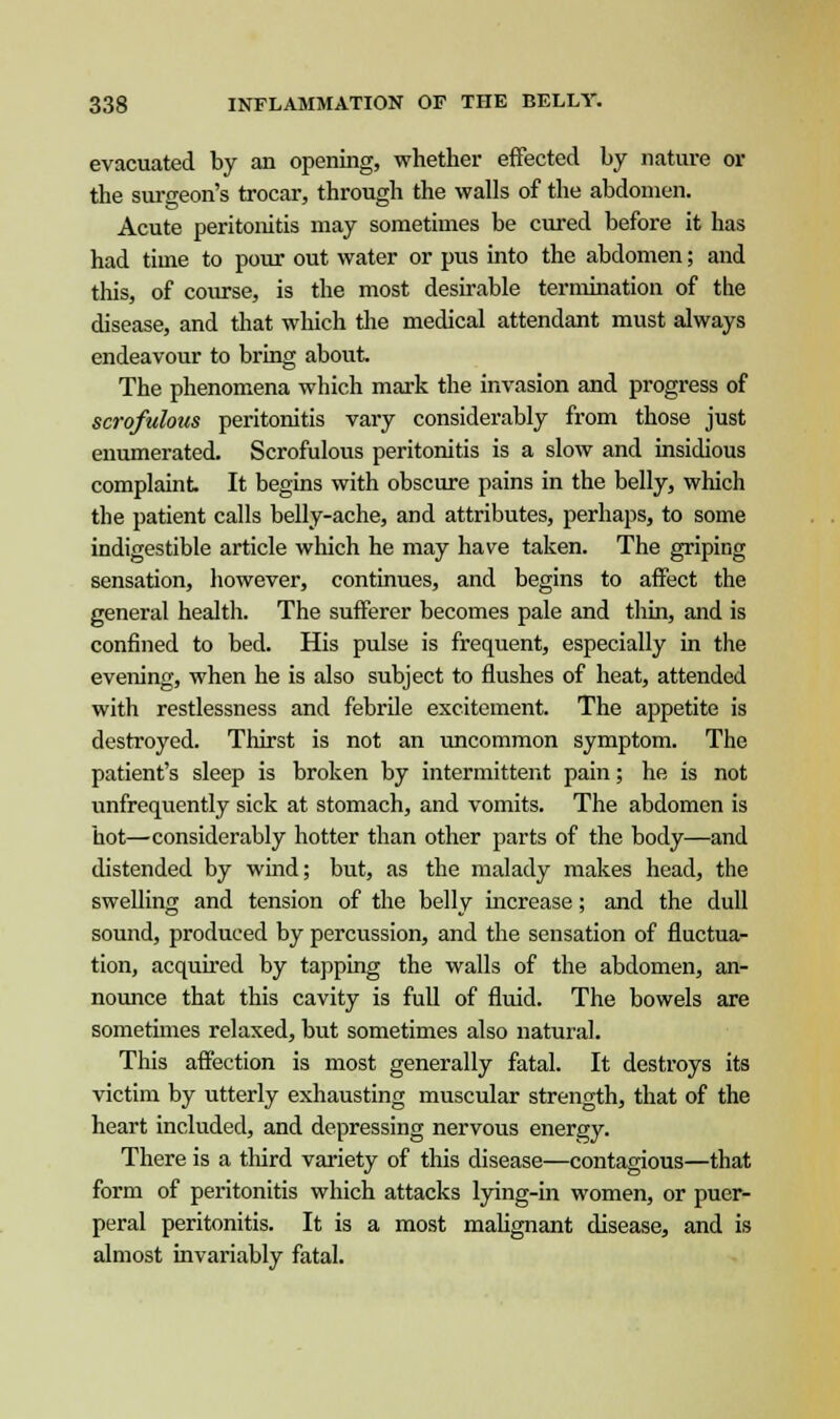 evacuated by an opening, whether effected by nature or the surgeon's trocar, through the walls of the abdomen. Acute peritonitis may sometimes be cured before it has had time to pour out water or pus into the abdomen; and this, of course, is the most desirable termination of the disease, and that which the medical attendant must always endeavour to bring about. The phenomena which mark the invasion and progress of scrofulous peritonitis vary considerably from those just enumerated. Scrofulous peritonitis is a slow and insidious complaint It begins with obscure pains in the belly, which the patient calls belly-ache, and attributes, perhaps, to some indigestible article which he may have taken. The griping sensation, however, continues, and begins to affect the general health. The sufferer becomes pale and thin, and is confined to bed. His pulse is frequent, especially in the evening, when he is also subject to flushes of heat, attended with restlessness and febrile excitement. The appetite is destroyed. Thirst is not an uncommon symptom. The patient's sleep is broken by intermittent pain; he is not unfrequently sick at stomach, and vomits. The abdomen is hot—considerably hotter than other parts of the body—and distended by wind; but, as the malady makes head, the swelling and tension of the belly increase; and the dull sound, produced by percussion, and the sensation of fluctua- tion, acquired by tapping the walls of the abdomen, an- nounce that this cavity is full of fluid. The bowels are sometimes relaxed, but sometimes also natural. This affection is most generally fatal. It destroys its victim by utterly exhausting muscular strength, that of the heart included, and depressing nervous energy. There is a third variety of this disease—contagious—that form of peritonitis which attacks lying-in women, or puer- peral peritonitis. It is a most malignant disease, and is almost invariably fatal.