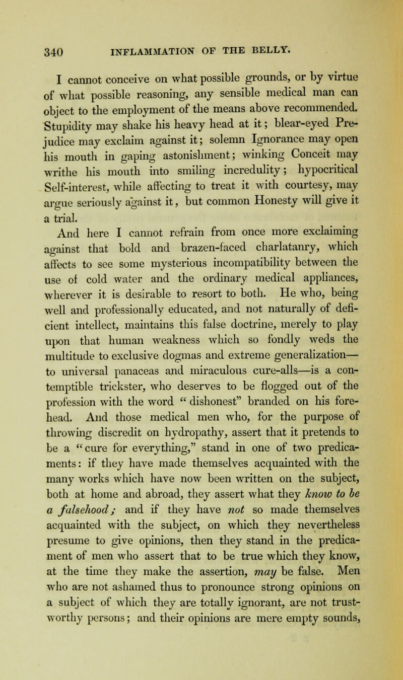 I cannot conceive on what possible grounds, or by virtue of what possible reasoning, any sensible medical man can object to the employment of the means above recommended. Stupidity may shake his heavy head at it; blear-eyed Pre- judice may exclaim against it; solemn Ignorance may open his mouth in gaping astonishment; winking Conceit may writhe his mouth into smiling incredulity; hypocritical Self-interest, while affecting to treat it with courtesy, may argue seriously against it, but common Honesty will give it a trial. And here I cannot refrain from once more exclaiming against that bold and brazen-faced charlatanry, which affects to see some mysterious incompatibility between the use of cold water and the ordinary medical appliances, wherever it is desirable to resort to both. He who, being well and professionally educated, and not naturally of defi- cient intellect, maintains tins false doctrine, merely to play upon that human weakness which so fondly weds the multitude to exclusive dogmas and extreme generalization— to universal panaceas and miraculous cure-alls—is a con- temptible trickster, who deserves to be flogged out of the profession with the word  dishonest branded on his fore- head. And those medical men who, for the purpose of throwing discredit on hydropathy, assert that it pretends to be a cure for everything, stand in one of two predica- ments : if they have made themselves acquainted with the many works which have now been written on the subject, both at home and abroad, they assert what they know to be a falsehood; and if they have not so made themselves acquainted with the subject, on which they nevertheless presume to give opinions, then they stand in the predica- ment of men who assert that to be true which they know, at the time they make the assertion, may be false. Men who are not ashamed thus to pronounce strong opinions on a subject of which they are totally ignorant, are not trust- worthy persons; and their opinions are mere empty sounds,