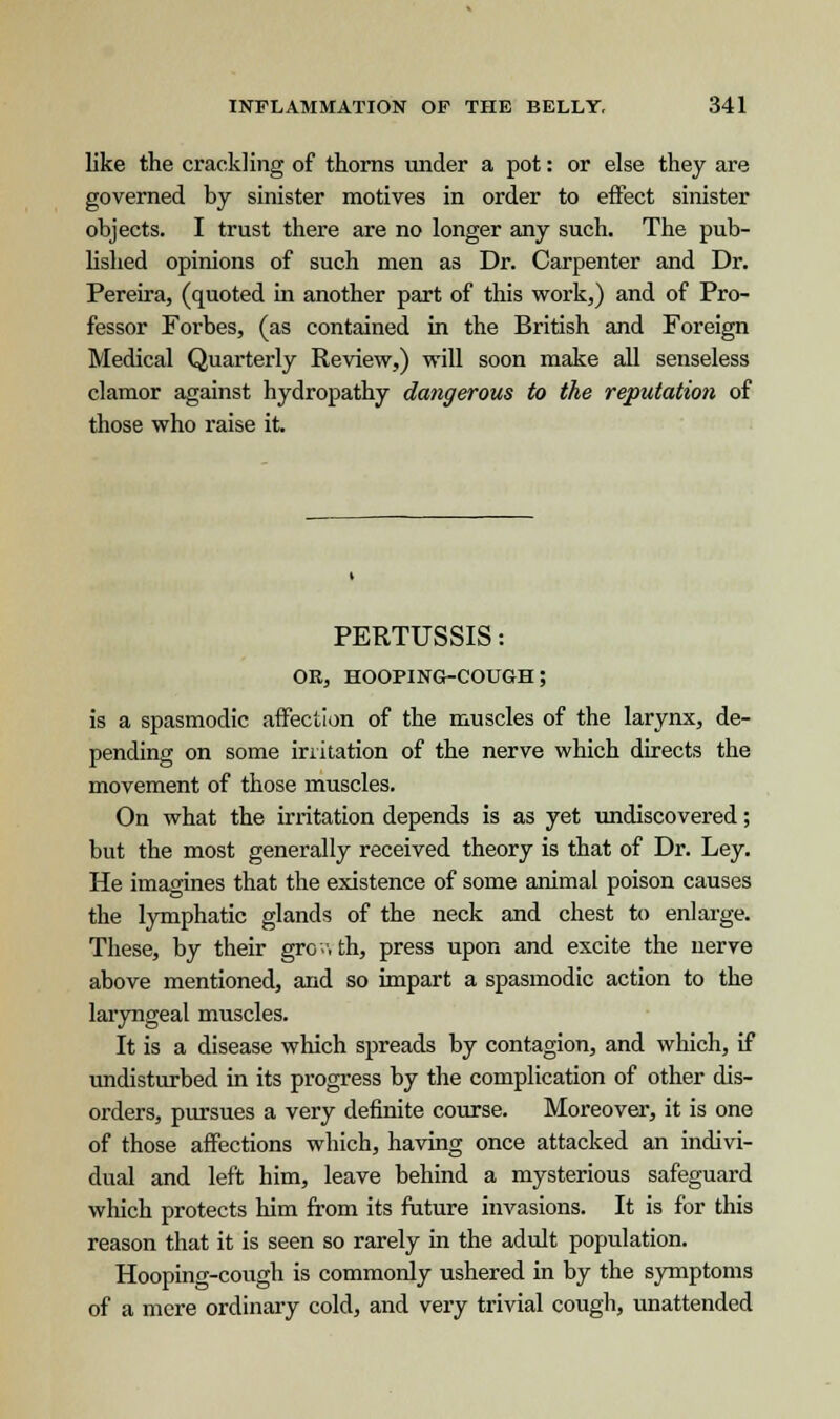 like the crackling of thorns under a pot: or else they are governed by sinister motives in order to effect sinister objects. I trust there are no longer any such. The pub- lished opinions of such men as Dr. Carpenter and Dr. Pereira, (quoted in another part of this work,) and of Pro- fessor Forbes, (as contained in the British and Foreign Medical Quarterly Review,) will soon make all senseless clamor against hydropathy dangerous to the reputation of those who raise it. PERTUSSIS: or, hooping-cough; is a spasmodic affection of the muscles of the larynx, de- pending on some irritation of the nerve which directs the movement of those muscles. On what the irritation depends is as yet undiscovered; but the most generally received theory is that of Dr. Ley. He imagines that the existence of some animal poison causes the lymphatic glands of the neck and chest to enlarge. These, by their growth, press upon and excite the nerve above mentioned, and so impart a spasmodic action to the laryngeal muscles. It is a disease which spreads by contagion, and which, if undisturbed in its progress by the complication of other dis- orders, pursues a very definite course. Moreover, it is one of those affections which, having once attacked an indivi- dual and left him, leave behind a mysterious safeguard which protects him from its future invasions. It is for this reason that it is seen so rarely in the adult population. Hooping-cough is commonly ushered in by the symptoms of a mere ordinary cold, and very trivial cough, unattended