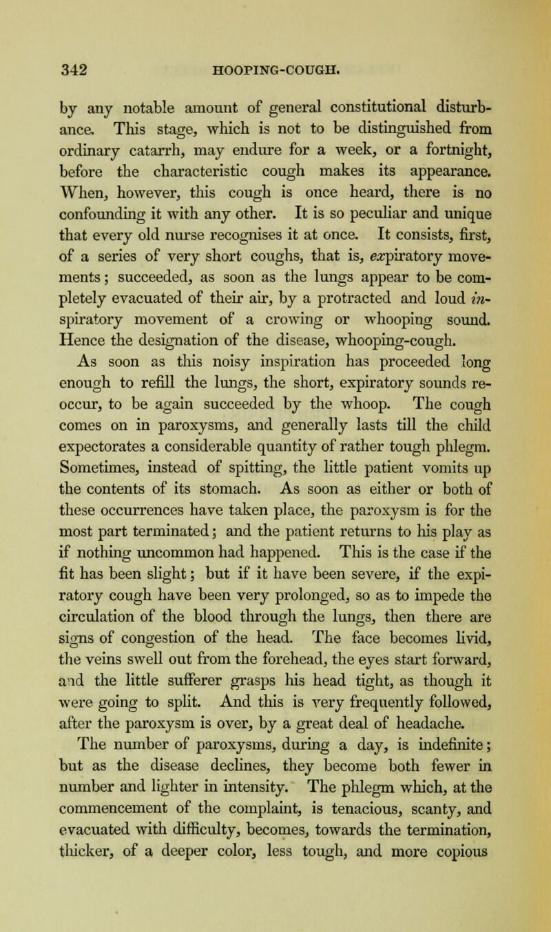 by any notable amount of general constitutional disturb- ance. This stage, which is not to be distinguished from ordinary catarrh, may endure for a week, or a fortnight, before the characteristic cough makes its appearance. When, however, this cough is once heard, there is no confounding it with any other. It is so peculiar and unique that every old nurse recognises it at once. It consists, first, of a series of very short coughs, that is, expiratory move- ments ; succeeded, as soon as the lungs appear to be com- pletely evacuated of their air, by a protracted and loud in- spiratory movement of a crowing or whooping sound. Hence the designation of the disease, whooping-cough. As soon as this noisy inspiration has proceeded long enough to refill the lungs, the short, expiratory sounds re- occur, to be again succeeded by the whoop. The cough comes on in paroxysms, and generally lasts till the child expectorates a considerable quantity of rather tough phlegm. Sometimes, instead of spitting, the little patient vomits up the contents of its stomach. As soon as either or both of these occurrences have taken place, the paroxysm is for the most part terminated; and the patient returns to Ids play as if nothing uncommon had happened. This is the case if the fit has been slight; but if it have been severe, if the expi- ratory cough have been very prolonged, so as to impede the circulation of the blood through the lungs, then there are sioTis of congestion of the head. The face becomes livid, DO ■* the veins swell out from the forehead, the eyes start forward, and the little sufferer grasps Ids head tight, as though it were going to split. And tins is very frequently followed, after the paroxysm is over, by a great deal of headache. The number of paroxysms, during a day, is indefinite; but as the disease declines, they become both fewer in number and lighter in intensity. The phlegm which, at the commencement of the complaint, is tenacious, scanty, and evacuated with difficulty, becomes, towards the termination, thicker, of a deeper color, less tough, and more copious