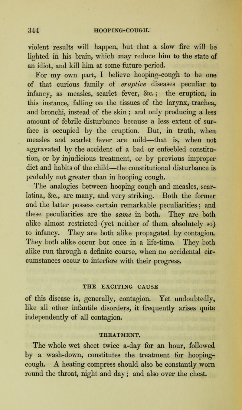 violent results will happen, but that a slow fire will be lighted in his brain, which may reduce him to the state of an idiot, and kill him at some future period. For my own part, I believe hooping-cough to be one of that curious family of eruptive diseases peculiar to infancy, as measles, scarlet fever, &c.; the eruption, in this instance, falling on the tissues of the larynx, trachea, and bronchi, instead of the skin; and only producing a less amount of febrile disturbance because a less extent of sur- face is occupied by the eruption. But, in truth, when measles and scarlet fever are mild—that is, when not aggravated by the accident of a bad or enfeebled constitu- tion, or by injudicious treatment, or by previous improper diet and habits of the child—the constitutional disturbance is probably not greater than in hooping cough. The analogies between hooping cough and measles, scar- latina, &c, are many, and very striking. Both the former and the latter possess certain remarkable peculiarities; and these peculiarities are the same in both. They are both alike almost restricted (yet neither of them absolutely so) to infancy. They are both alike propagated by contagion. They both alike occur but once in a life-time. They both alike run through a definite course, when no accidental cir- cumstances occur to interfere with their progress. THE EXCITING CAUSE of this disease is, generally, contagion. Yet undoubtedly, like all other infantile disorders, it frequently arises quite independently of all contagion. TREATMENT. The whole wet sheet twice a-day for an hour, followed by a wash-down, constitutes the treatment for hooping- cough. A heating compress should also be constantly worn round the throat, night and day; and also over the chest.