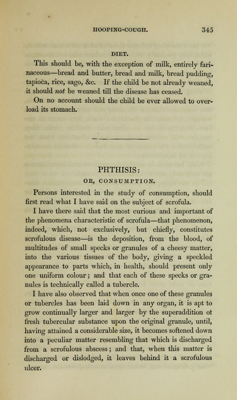 DIET. This should be, with the exception of milk, entirely fari- naceous—bread and butter, bread and milk, bread pudding, tapioca, rice, sago, &c. If the child be not already weaned, it should not be weaned till the disease has ceased. On no account should the child be ever allowed to over- load its stomach. PHTHISIS: OK, CONSUMPTION. Persons interested in the study of consumption, should first read what I have said on the subject of scrofida. I have there said that the most curious and important of the phenomena characteristic of scrofula—that phenomenon, indeed, which, not exclusively, but chiefly, constitutes scrofulous disease—is the deposition, from the blood, of multitudes of small specks or granules of a cheesy matter, into the various tissues of the body, giving a speckled appearance to parts which, in health, should present only one uniform colour; and that each of these specks or gra- nules is technically called a tubercle. I have also observed that when once one of these granules or tubercles has been laid down in any organ, it is apt to grow continually larger and larger by the superaddition ot fresh tubercular substance upon the original granule, until, having attained a considerable size, it becomes softened down into a peculiar matter resembling that which is discharged from a scrofulous abscess; and that, when this matter is discharged or dislodged, it leaves behind it a scrofulous ulcer.