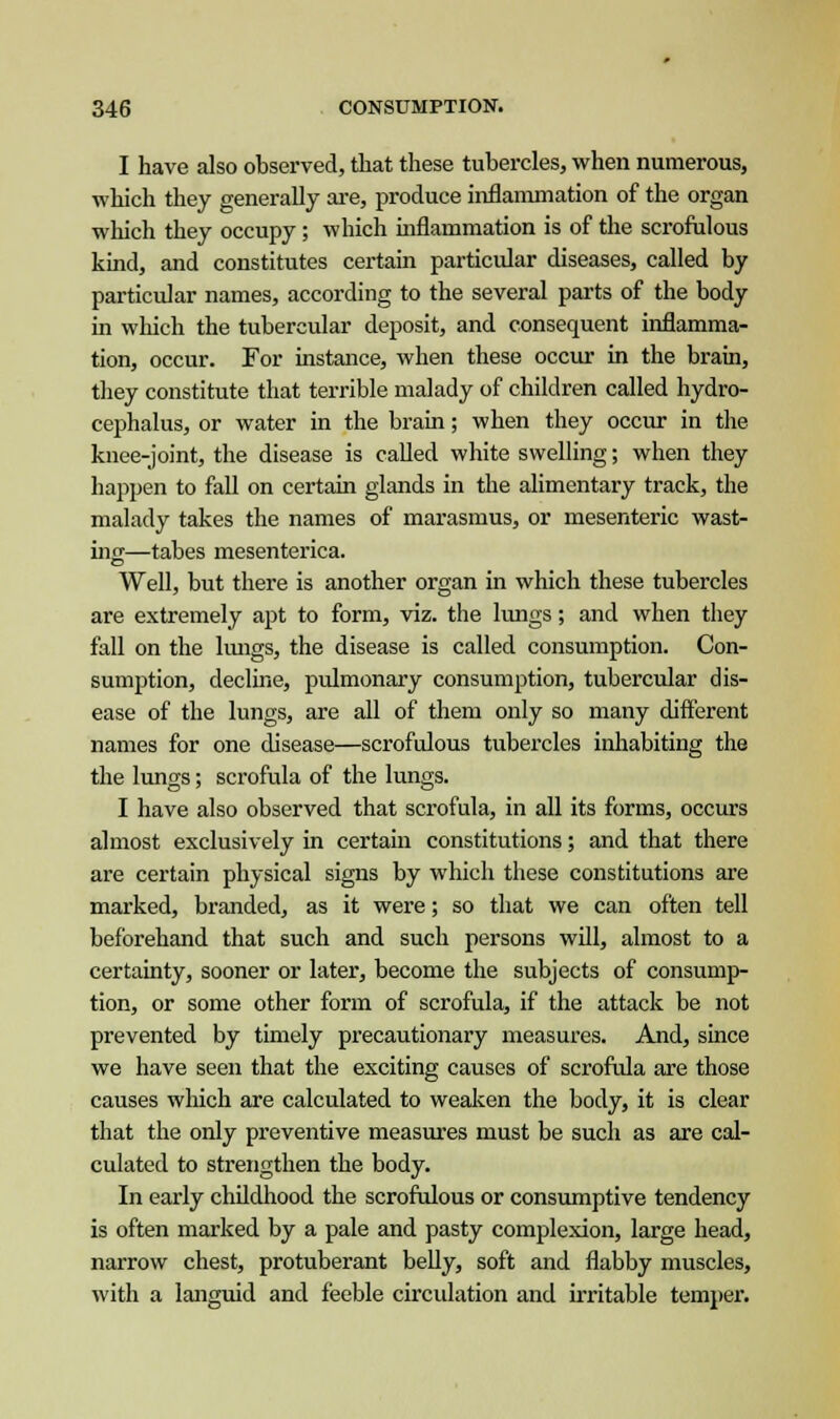I have also observed, that these tubercles, when numerous, which they generally are, produce inflammation of the organ which they occupy; which inflammation is of the scrofulous kind, and constitutes certain particular diseases, called by particular names, according to the several parts of the body in which the tubercular deposit, and consequent inflamma- tion, occur. For instance, when these occur in the brain, they constitute that terrible malady of children called hydro- cephalus, or water in the brain; when they occur in the knee-joint, the disease is called white swelling; when they happen to fall on certain glands in the alimentary track, the malady takes the names of marasmus, or mesenteric wast- ing-—tabes mesenterica. Well, but there is another organ in which these tubercles are extremely apt to form, viz. the lungs; and when they fall on the lungs, the disease is called consumption. Con- sumption, decline, pulmonary consumption, tubercular dis- ease of the lungs, are all of them only so many different names for one disease—scrofulous tubercles inhabiting the the lungs; scrofula of the lungs. I have also observed that scrofula, in all its forms, occurs almost exclusively in certain constitutions; and that there are certain physical signs by which these constitutions are marked, branded, as it were; so that we can often tell beforehand that such and such persons will, almost to a certainty, sooner or later, become the subjects of consump- tion, or some other form of scrofula, if the attack be not prevented by timely precautionary measures. And, since we have seen that the exciting causes of scrofula are those causes which are calculated to weaken the body, it is clear that the only preventive measures must be such as are cal- culated to strengthen the body. In early childhood the scrofulous or consumptive tendency is often marked by a pale and pasty complexion, large head, narrow chest, protuberant belly, soft and flabby muscles, with a languid and feeble circulation and irritable temper.