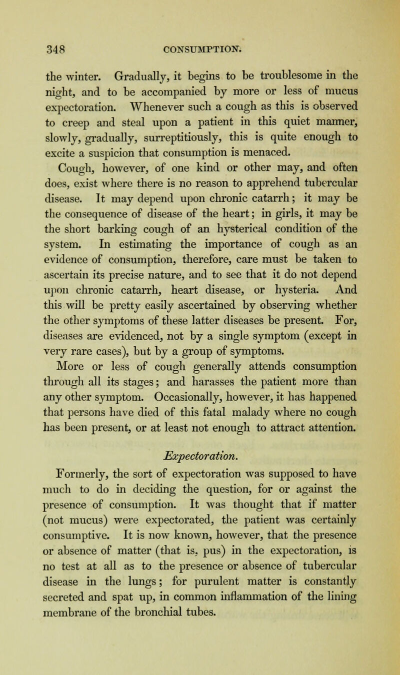 the winter. Gradually, it begins to be troublesome in the night, and to be accompanied by more or less of mucus expectoration. Whenever such a cough as this is observed to creep and steal upon a patient in this quiet manner, slowly, gradually, surreptitiously, this is quite enough to excite a suspicion that consumption is menaced. Cough, however, of one kind or other may, and often does, exist where there is no reason to apprehend tubercular disease. It may depend upon chronic catarrh; it may be the consequence of disease of the heart; in girls, it may be the short barking cough of an hysterical condition of the system. In estimating the importance of cough as an evidence of consumption, therefore, care must be taken to ascertain its precise nature, and to see that it do not depend upon chronic catarrh, heart disease, or hysteria. And this will be pretty easily ascertained by observing whether the other symptoms of these latter diseases be present. For, diseases are evidenced, not by a single symptom (except in very rare cases), but by a group of symptoms. More or less of cough generally attends consumption through all its stages; and harasses the patient more than any other symptom. Occasionally, however, it has happened that persons have died of this fatal malady where no cough has been present, or at least not enough to attract attention. Expectoration. Formerly, the sort of expectoration was supposed to have much to do in deciding the question, for or against the presence of consumption. It was thought that if matter (not mucus) were expectorated, the patient was certainly consumptive. It is now known, however, that the presence or absence of matter (that is, pus) in the expectoration, is no test at all as to the presence or absence of tubercular disease in the lungs; for purulent matter is constantly secreted and spat up, in common inflammation of the lining membrane of the bronchial tubes.