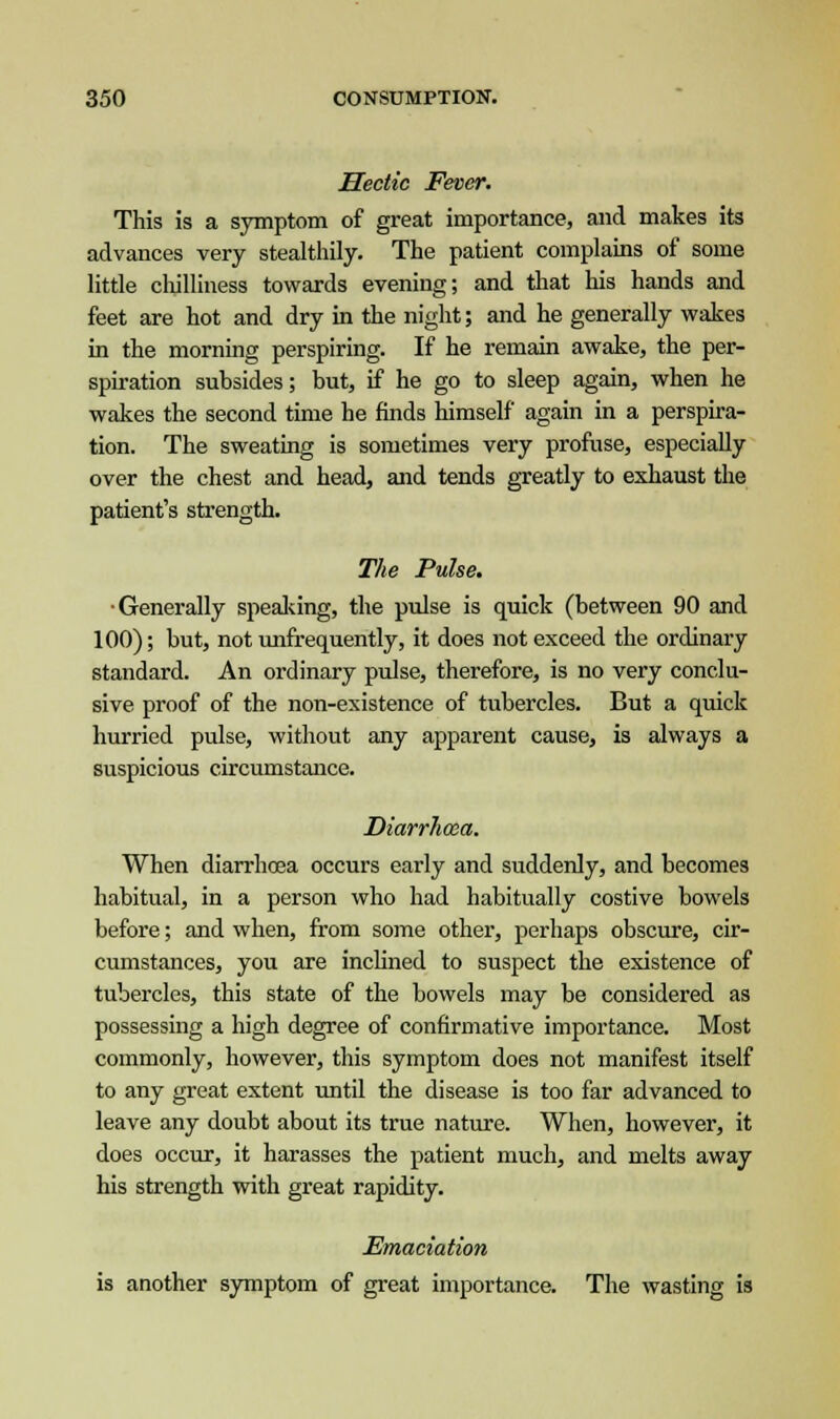 Hectic Fever. This is a symptom of great importance, and makes its advances very stealthily. The patient complains of some little chilliness towards evening; and that his hands and feet are hot and dry in the night; and he generally wakes in the morning perspiring. If he remain awake, the per- spiration subsides; but, if he go to sleep again, when he wakes the second time he finds himself again in a perspira- tion. The sweating is sometimes very profuse, especially over the chest and head, and tends greatly to exhaust the patient's strength. The Pulse. •Generally speaking, the pulse is quick (between 90 and 100); but, not unfrequently, it does not exceed the ordinary standard. An ordinary pulse, therefore, is no very conclu- sive proof of the non-existence of tubercles. But a quick hurried pulse, without any apparent cause, is always a suspicious circumstance. Diarrhoea. When diarrhoea occurs early and suddenly, and becomes habitual, in a person who had habitually costive bowels before; and when, from some other, perhaps obscure, cir- cumstances, you are inclined to suspect the existence of tubercles, this state of the bowels may be considered as possessing a high degree of confirmative importance. Most commonly, however, this symptom does not manifest itself to any great extent until the disease is too far advanced to leave any doubt about its true nature. When, however, it does occur, it harasses the patient much, and melts away his strength with great rapidity. Emaciation is another symptom of great importance. The wasting is