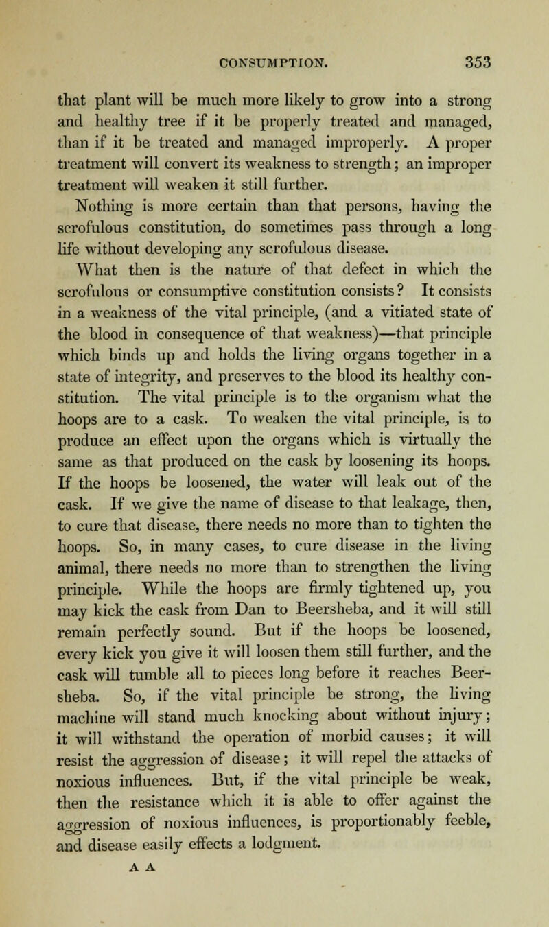that plant will be much more likely to grow into a strong and healthy tree if it be properly treated and managed, than if it be treated and managed improperly. A proper treatment will convert its weakness to strength; an improper treatment will weaken it still further. Nothing is more certain than that persons, having the scrofulous constitution, do sometimes pass through a long life without developing any scrofulous disease. What then is the nature of that defect in which the scrofulous or consumptive constitution consists ? It consists in a weakness of the vital principle, (and a vitiated state of the blood in consequence of that weakness)—that principle which binds up and holds the living organs together in a state of integrity, and preserves to the blood its healthy con- stitution. The vital principle is to the organism what the hoops are to a cask. To weaken the vital principle, is to produce an effect upon the organs which is virtually the same as that produced on the cask by loosening its hoops. If the hoops be loosened, the water will leak out of the cask. If we give the name of disease to that leakage, then, to cure that disease, there needs no more than to tighten the hoops. So, in many cases, to cure disease in the living animal, there needs no more than to strengthen the living principle. While the hoops are firmly tightened up, you may kick the cask from Dan to Beersheba, and it will still remain perfectly sound. But if the hoops be loosened, every kick you give it will loosen them still further, and the cask will tumble all to pieces long before it reaches Beer- sheba. So, if the vital principle be strong, the living machine will stand much knocking about without injury; it will withstand the operation of morbid causes; it will resist the aggression of disease; it will repel the attacks of noxious influences. But, if the vital principle be weak, then the resistance which it is able to offer against the agression of noxious influences, is proportionably feeble, and disease easily effects a lodgment A A