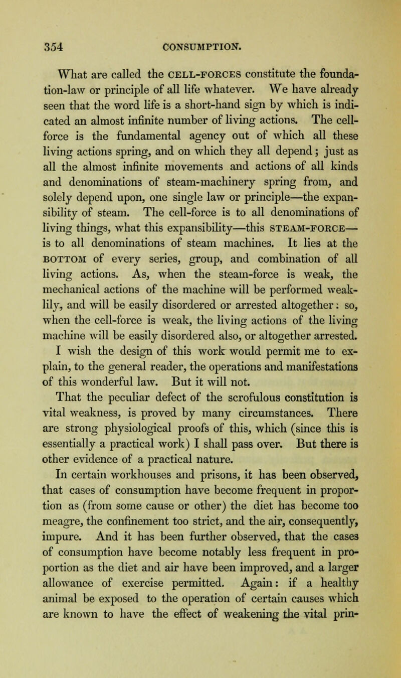What are called the cell-forces constitute the founda- tion-law or principle of all life whatever. We have already seen that the word life is a short-hand sign by which is indi- cated an almost infinite number of living actions. The cell- force is the fundamental agency out of which all these living actions spring, and on which they all depend; just as all the almost infinite movements and actions of all kinds and denominations of steam-machinery spring from, and solely depend upon, one single law or principle—the expan- sibility of steam. The cell-force is to all denominations of living things, what this expansibility—this steam-force— is to all denominations of steam machines. It lies at the bottom of every series, group, and combination of all living actions. As, when the steam-force is weak, the mechanical actions of the machine will be performed weak- lily, and will be easily disordered or arrested altogether: so, when the cell-force is weak, the living actions of the living machine will be easily disordered also, or altogether arrested. I wish the design of this work would permit me to ex- plain, to the general reader, the operations and manifestations of this wonderful law. But it will not. That the peculiar defect of the scrofulous constitution is vital weakness, is proved by many circumstances. There are strong physiological proofs of this, which (since this is essentially a practical work) I shall pass over. But there is other evidence of a practical nature. In certain workhouses and prisons, it has been observed, that cases of consumption have become frequent in propor- tion as (from some cause or other) the diet has become too meagre, the confinement too strict, and the air, consequently, impure. And it has been further observed, that the cases of consumption have become notably less frequent in pro- portion as the diet and air have been improved, and a larger allowance of exercise permitted. Again: if a healthy animal be exposed to the operation of certain causes which are known to have the effect of weakening the vital prin-