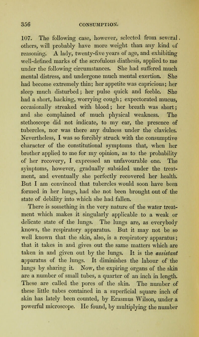 107. The following case, however, selected from several. others, will probably have more weight than any kind of reasoning. A lady, twenty-five years of age, and exhibiting well-defined marks of the scrofulous diathesis, applied to me under the following circumstances. She had suffered much mental distress, and undergone much mental exertion. She had become extremely thin; her appetite was capricious; her sleep much disturbed; her pulse quick and feeble. She had a short, hacking, worrying cough; expectorated mucus, occasionally streaked with blood; her breath was short; and she complained of much physical weakness. The stethoscope did not indicate, to my ear, the presence of tubercles, nor was there any dulness under the clavicles. Nevertheless, I was so forcibly struck with the consumptive character of the constitutional symptoms that, when her brother applied to me for my opinion, as to the probability of her recovery, I expressed an unfavourable one. The symptoms, however, gradually subsided under the treat- ment, and eventually she perfectly recovered her health. But I am convinced that tubercles would soon have been formed in her lungs, had she not been brought out of the state of debility into which she had fallen. There is something in the very nature of the water treat- ment which makes it singularly applicable to a weak or delicate state of the lungs. The lungs are, as everybody knows, the respiratory apparatus. But it may not be so well known that the skin, also, is a respiratory apparatus; that it takes in and gives out the same matters which are taken in and given out by the lungs. It is the assistant apparatus of the lungs. It diminishes the labour of the lungs by sharing it. Now, the expiring organs of the skin are a number of small tubes, a quarter of an inch in length. These are called the pores of the skin. The number of these little tubes contained in a superficial square inch of skin has lately been counted, by Erasmus Wilson, under a powerful microscope. He found, by multiplying the number