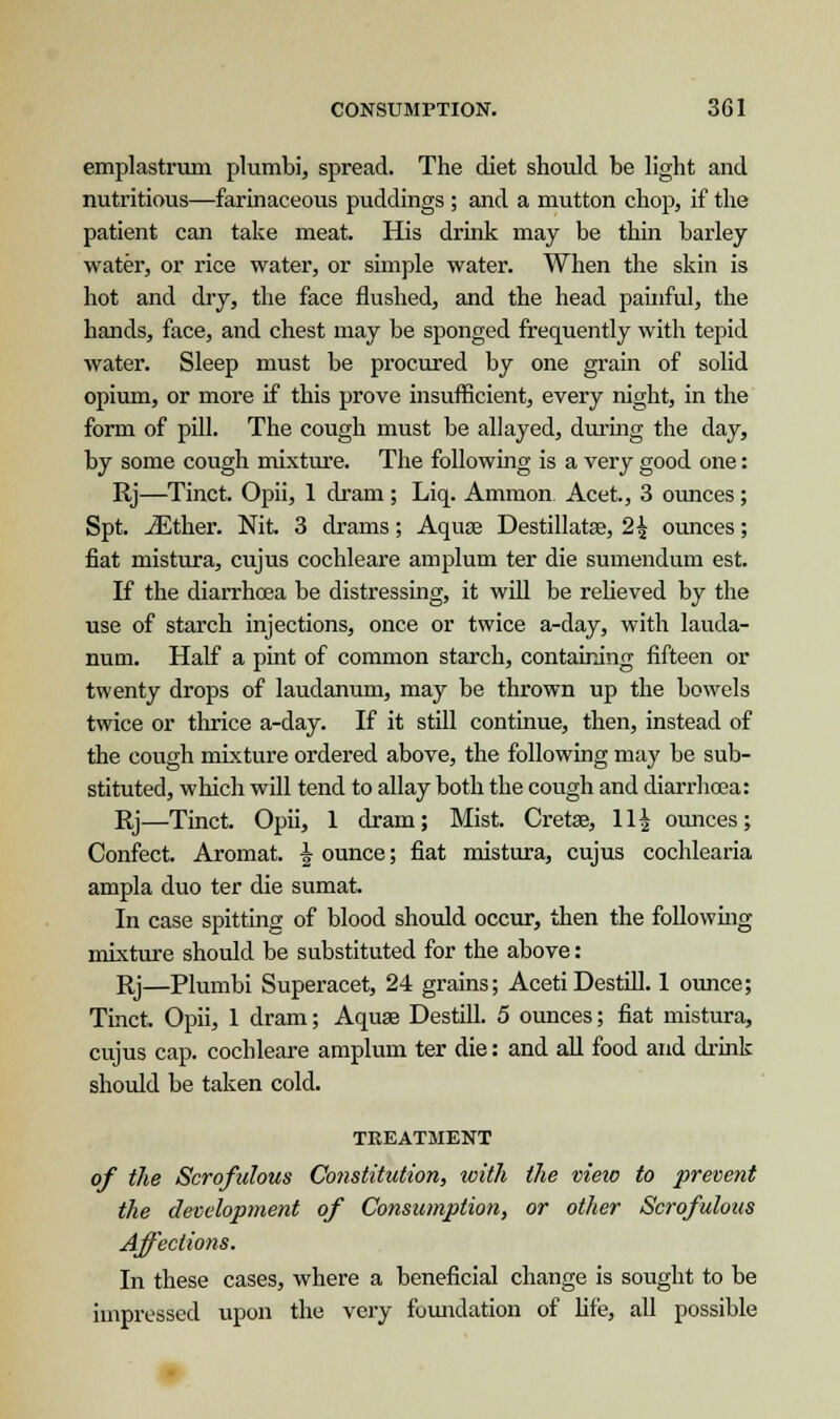 emplastrum plumbi, spread. The diet should be light and nutritious—farinaceous puddings ; and a mutton chop, if the patient can take meat. His drink may be thin barley water, or rice water, or simple water. When the skin is hot and dry, the face flushed, and the head painful, the hands, face, and chest may be sponged frequently with tepid water. Sleep must be procured by one grain of solid opium, or more if this prove insufficient, every night, in the form of pill. The cough must be allayed, during the day, by some cough mixture. The following is a very good one: Rj—Tinct. Opii, 1 dram ; Liq. Ammon Acet., 3 ounces; Spt. iEther. Nit. 3 drams; Aqua? Destillatas, 2{ ounces; fiat mistura, cujus cochleare amplum ter die sumendum est. If the diarrhoea be distressing, it will be relieved by the use of starch injections, once or twice a-day, with lauda- num. Half a pint of common starch, containing fifteen or twenty drops of laudanum, may be thrown up the bowels twice or thrice a-day. If it still continue, then, instead of the cough mixture ordered above, the following may be sub- stituted, which will tend to allay both the cough and diarrhoea: Rj—Tinct. Opii, 1 dram; Mist. Cretse, 11^ ounces; Confect. Aromat. ^ ounce; fiat mistura, cujus cochlearia ampla duo ter die sumat. In case spitting of blood should occur, then the following mixture should be substituted for the above: Rj—Plumbi Superacet, 24 grains; Aceti Destill. 1 ounce; Tinct. Opii, 1 dram; Aquas Destill. 5 ounces; fiat mistura, cujus cap. cochleare amplum ter die: and all food and drink should be taken cold. TREATMENT of the Scrofulous Constitution, with the viexo to prevent the development of Consumption, or other Scrofulous Affections. In these cases, where a beneficial change is sought to be impressed upon the very foundation of fife, all possible