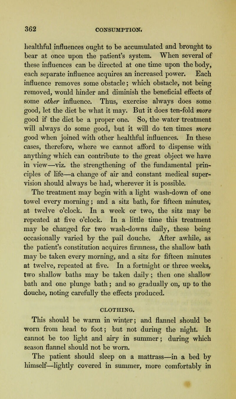 healthful influences ought to be accumulated and brought to bear at once upon the patient's system. When several of these influences can be directed at one time upon the body, each separate influence acquires an increased power. Each influence removes some obstacle; which obstacle, not being removed, woidd hinder and diminish the beneficial effects of some other influence. Thus, exercise always does some good, let the diet be what it may. But it does ten-fold more good if the diet be a proper one. So, the water treatment will always do some good, but it will do ten times more good when joined with other healthful influences. In these cases, therefore, where we ca7inot afford to dispense with anything which can contribute to the great object we have in view—viz. the strengthening of the fundamental prin- ciples of life—a change of air and constant medical super- vision should always be had, wherever it is possible. The treatment may begin with a light wash-down of one towel every morning; and a sitz bath, for fifteen minutes, at twelve o'clock. In a week or two, the sitz may be repeated at five o'clock. In a little time this treatment may be changed for two wash-downs daily, these being occasionally varied by the pail douche. After awhile, as the patient's constitution acquires firmness, the shallow bath may be taken every morning, and a sitz for fifteen minutes at twelve, repeated at five. In a fortnight or three weeks, two shallow baths may be taken daily; then one shallow bath and one plunge bath; and so gradually on, up to the douche, noting carefully the effects produced. CLOTHING. This should be warm in winter; and flannel shoidd be worn from head to foot; but not during the night. It cannot be too light and airy in summer; during which season flannel should not be worn. The patient should sleep on a mattrass—in a bed by himself—lightly covered in summer, more comfortably in