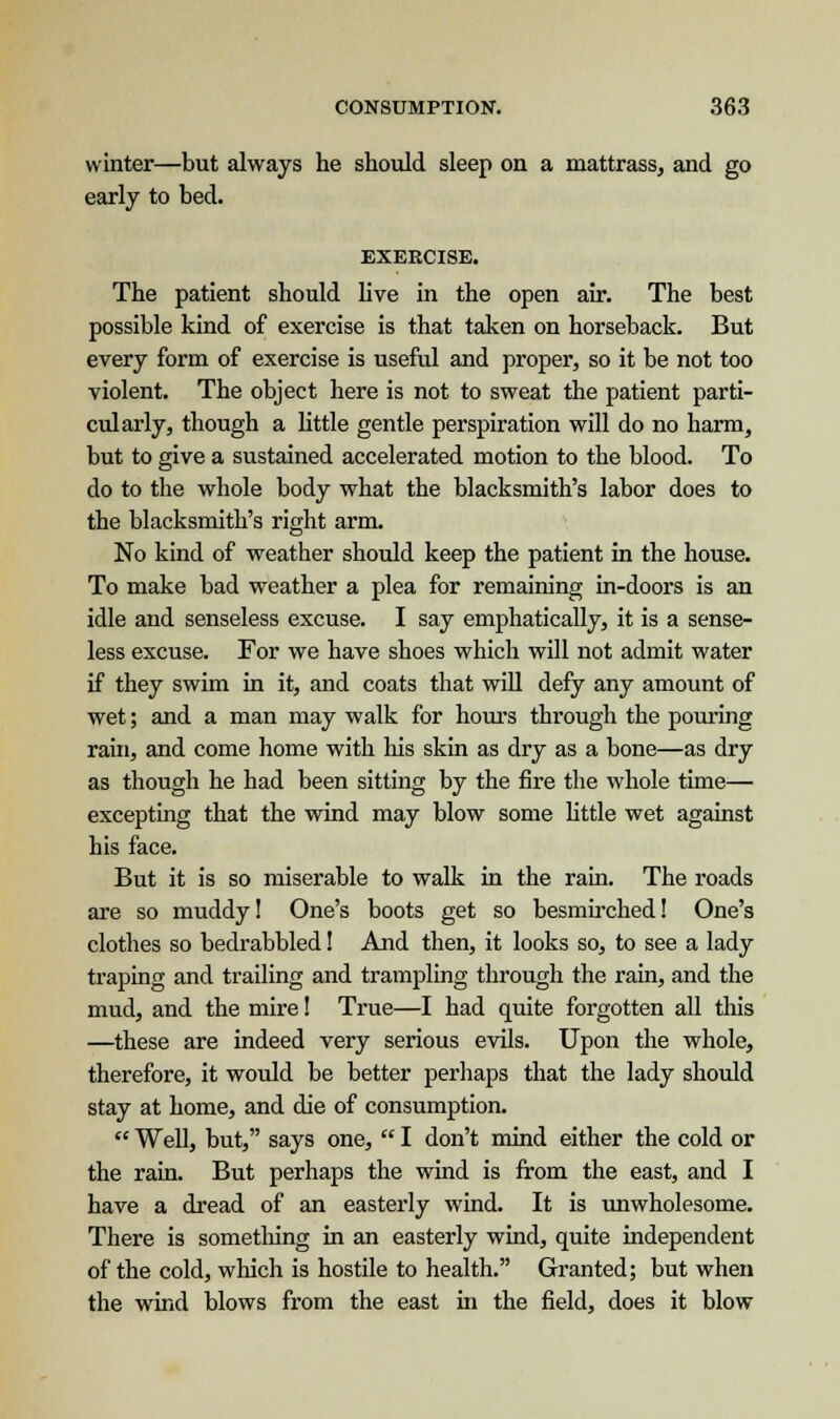 winter—but always he should sleep on a mattrass, and go early to bed. EXERCISE. The patient should live in the open air. The best possible kind of exercise is that taken on horseback. But every form of exercise is useful and proper, so it be not too violent. The object here is not to sweat the patient parti- cularly, though a little gentle perspiration will do no harm, but to give a sustained accelerated motion to the blood. To do to the whole body what the blacksmith's labor does to the blacksmith's right arm. No kind of weather should keep the patient in the house. To make bad weather a plea for remaining in-doors is an idle and senseless excuse. I say emphatically, it is a sense- less excuse. For we have shoes which will not admit water if they swim in it, and coats that will defy any amount of wet; and a man may walk for hours through the pouring rain, and come home with his skin as dry as a bone—as dry as though he had been sitting by the fire the whole time— excepting that the wind may blow some little wet against his face. But it is so miserable to walk in the rain. The roads are so muddy! One's boots get so besmirched! One's clothes so bedrabbled! And then, it looks so, to see a lady traping and trailing and trampling through the rain, and the mud, and the mire! True—I had quite forgotten all this —these are indeed very serious evils. Upon the whole, therefore, it would be better perhaps that the lady should stay at home, and die of consumption.  Well, but, says one,  I don't mind either the cold or the rain. But perhaps the wind is from the east, and I have a dread of an easterly wind. It is unwholesome. There is something in an easterly wind, quite independent of the cold, which is hostile to health. Granted; but when the wind blows from the east in the field, does it blow
