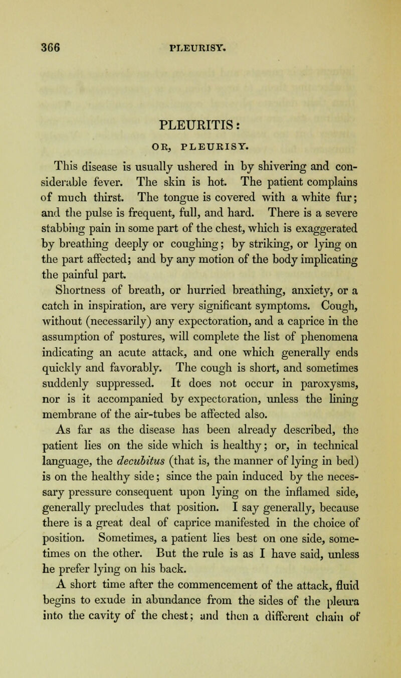 PLEURITIS: OR, PLEURISY. This disease is usually ushered in by shivering and con- siderable fever. The skin is hot. The patient complains of much thirst. The tongue is covered with a white fur; and the pulse is frequent, full, and hard. There is a severe stabbing pain hi some part of the chest, which is exaggerated by breathing deeply or coughing; by striking, or lying on the part affected; and by any motion of the body implicating the painful part Shortness of breath, or hurried breathing, anxiety, or a catch in inspiration, are very significant symptoms. Cough, without (necessarily) any expectoration, and a caprice in the assumption of postures, will complete the list of phenomena indicating an acute attack, and one which generally ends quickly and favorably. The cough is short, and sometimes suddenly suppressed. It does not occur in paroxysms, nor is it accompanied by expectoration, unless the lining membrane of the air-tubes be affected also. As far as the disease has been already described, the patient lies on the side which is healthy; or, in technical language, the decubitus (that is, the manner of lying in bed) is on the healthy side; since the pain induced by the neces- sary pressure consequent upon lying on the inflamed side, generally precludes that position. I say generally, because there is a great deal of caprice manifested in the choice of position. Sometimes, a patient lies best on one side, some- times on the other. But the rule is as I have said, unless he prefer lying on his back. A short time after the commencement of the attack, fluid begins to exude in abundance from the sides of the pleiu-a into the cavity of the chest; and then a different chain of